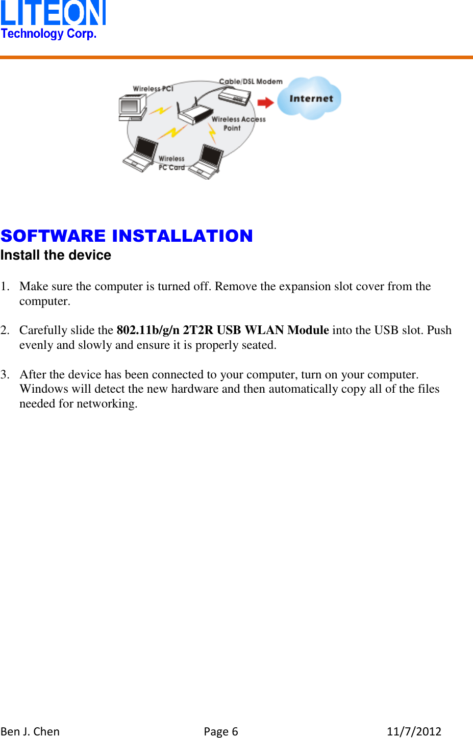   Ben J. Chen  Page 6  11/7/2012         SOFTWARE INSTALLATION Install the device  1. Make sure the computer is turned off. Remove the expansion slot cover from the computer.  2. Carefully slide the 802.11b/g/n 2T2R USB WLAN Module into the USB slot. Push evenly and slowly and ensure it is properly seated.  3. After the device has been connected to your computer, turn on your computer. Windows will detect the new hardware and then automatically copy all of the files needed for networking.  