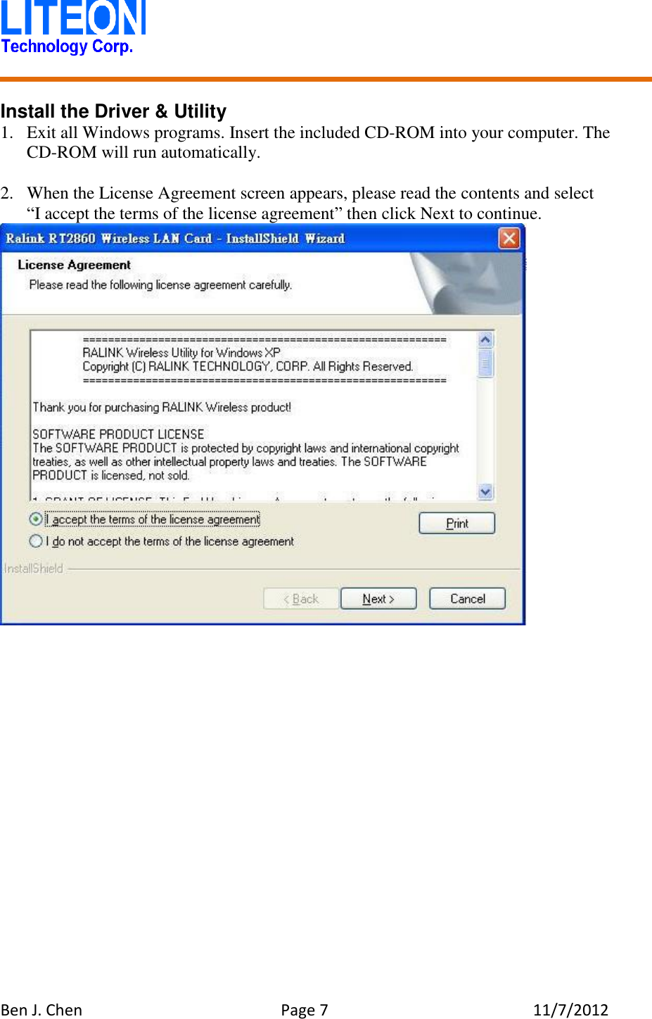   Ben J. Chen  Page 7  11/7/2012    Install the Driver &amp; Utility 1. Exit all Windows programs. Insert the included CD-ROM into your computer. The CD-ROM will run automatically.  2. When the License Agreement screen appears, please read the contents and select   “I accept the terms of the license agreement” then click Next to continue.  