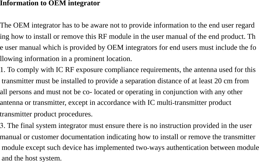 Information to OEM integrator  The OEM integrator has to be aware not to provide information to the end user regarding how to install or remove this RF module in the user manual of the end product. The user manual which is provided by OEM integrators for end users must include the following information in a prominent location.  1. To comply with IC RF exposure compliance requirements, the antenna used for this  transmitter must be installed to provide a separation distance of at least 20 cm from all persons and must not be co- located or operating in conjunction with any other antenna or transmitter, except in accordance with IC multitransmitter product transmitter product procedures. 3. The final system integrator must ensure there is no instruction provided in the user manual or customer documentation indicating how to install or remove the transmitter module except such device has implemented twoways authentication between module and the host system.   