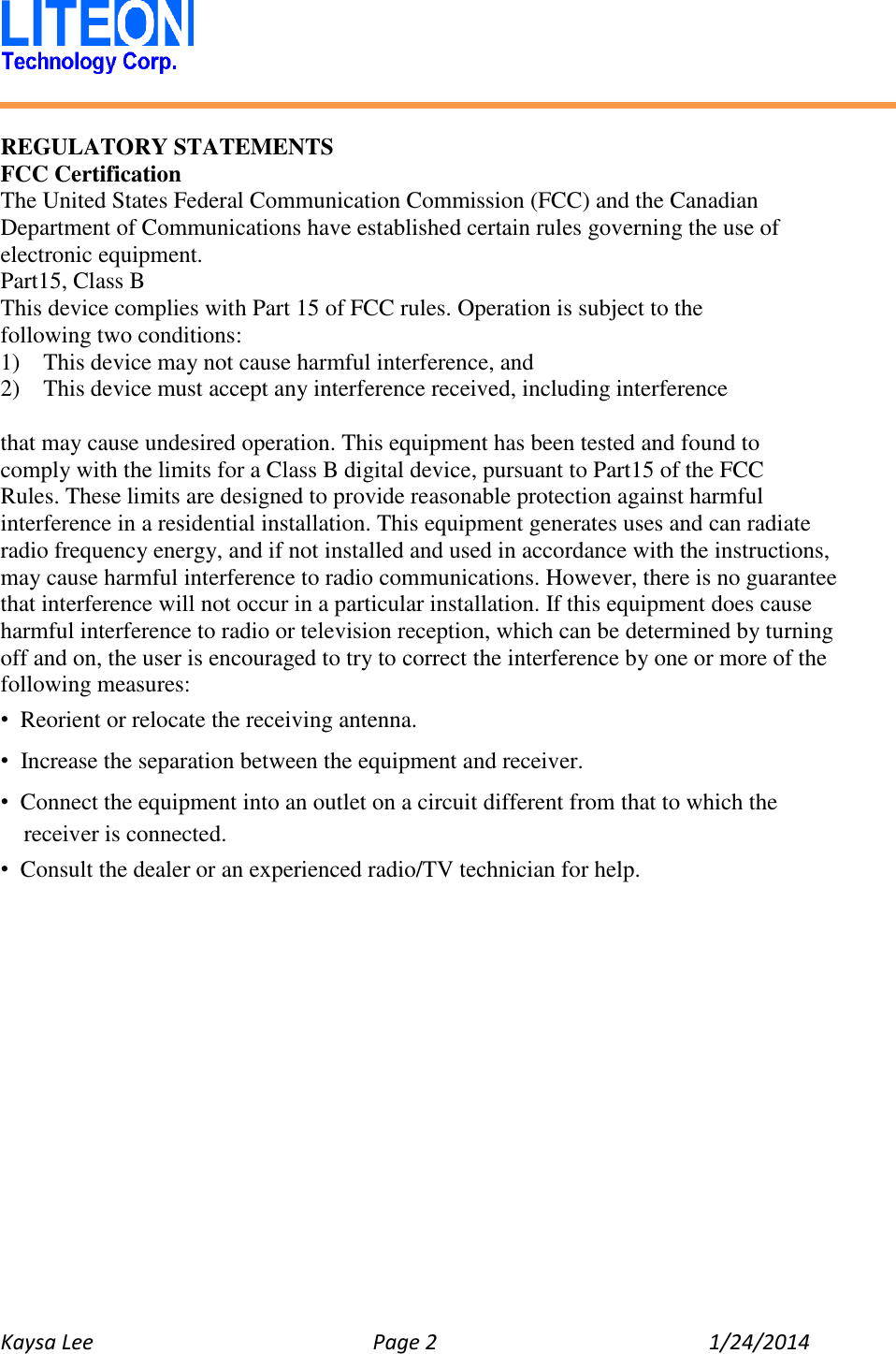   Kaysa Lee  Page 2  1/24/2014    REGULATORY STATEMENTS FCC Certification The United States Federal Communication Commission (FCC) and the Canadian Department of Communications have established certain rules governing the use of electronic equipment. Part15, Class B This device complies with Part 15 of FCC rules. Operation is subject to the following two conditions: 1)    This device may not cause harmful interference, and 2)  This device must accept any interference received, including interference  that may cause undesired operation. This equipment has been tested and found to   comply with the limits for a Class B digital device, pursuant to Part15 of the FCC   Rules. These limits are designed to provide reasonable protection against harmful interference in a residential installation. This equipment generates uses and can radiate radio frequency energy, and if not installed and used in accordance with the instructions, may cause harmful interference to radio communications. However, there is no guarantee that interference will not occur in a particular installation. If this equipment does cause harmful interference to radio or television reception, which can be determined by turning off and on, the user is encouraged to try to correct the interference by one or more of the following measures: • Reorient or relocate the receiving antenna. • Increase the separation between the equipment and receiver. • Connect the equipment into an outlet on a circuit different from that to which the receiver is connected. • Consult the dealer or an experienced radio/TV technician for help.    