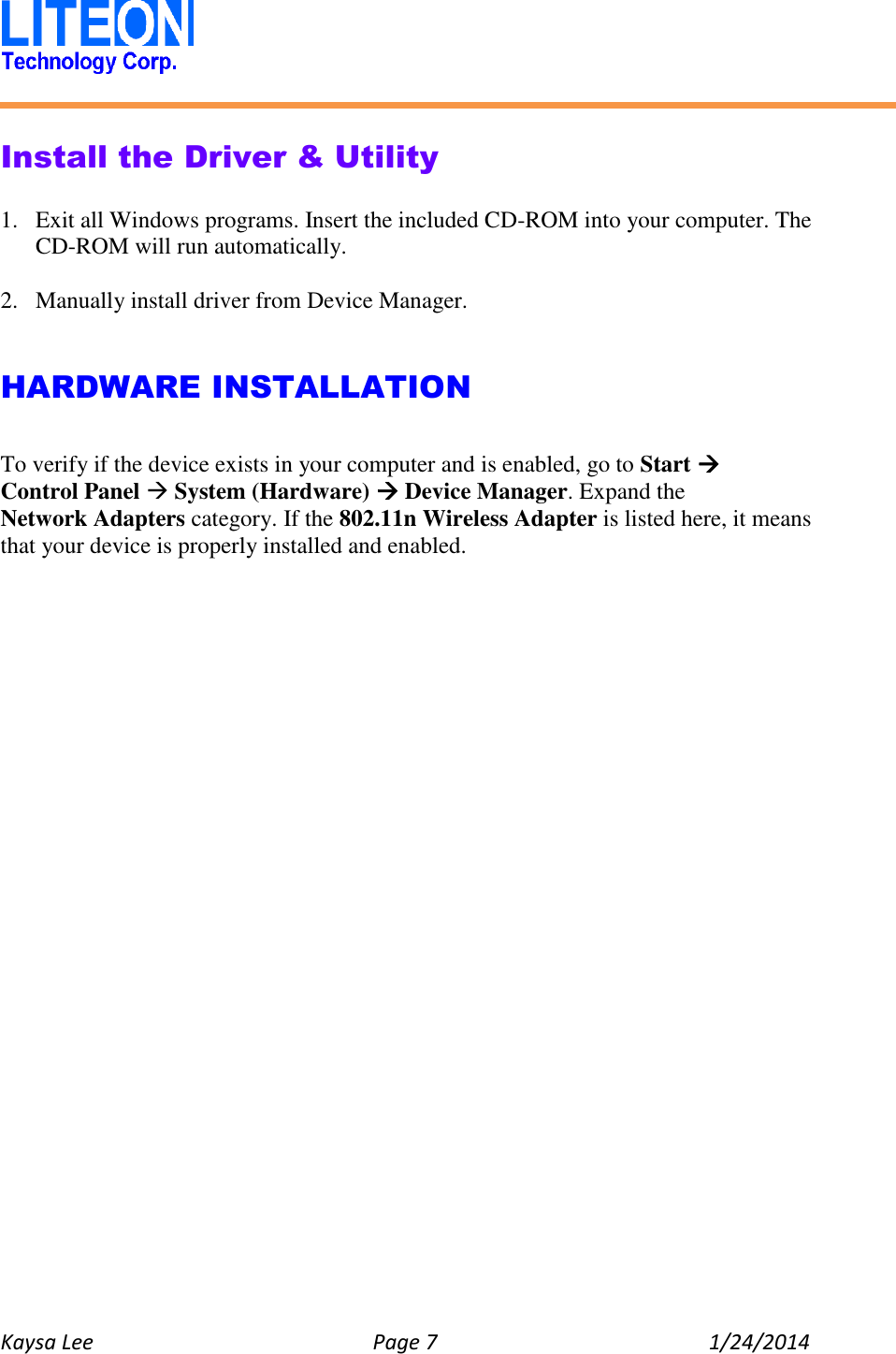   Kaysa Lee  Page 7  1/24/2014    Install the Driver &amp; Utility  1. Exit all Windows programs. Insert the included CD-ROM into your computer. The CD-ROM will run automatically.  2. Manually install driver from Device Manager.   HARDWARE INSTALLATION  To verify if the device exists in your computer and is enabled, go to Start  Control Panel  System (Hardware)  Device Manager. Expand the Network Adapters category. If the 802.11n Wireless Adapter is listed here, it means that your device is properly installed and enabled.    
