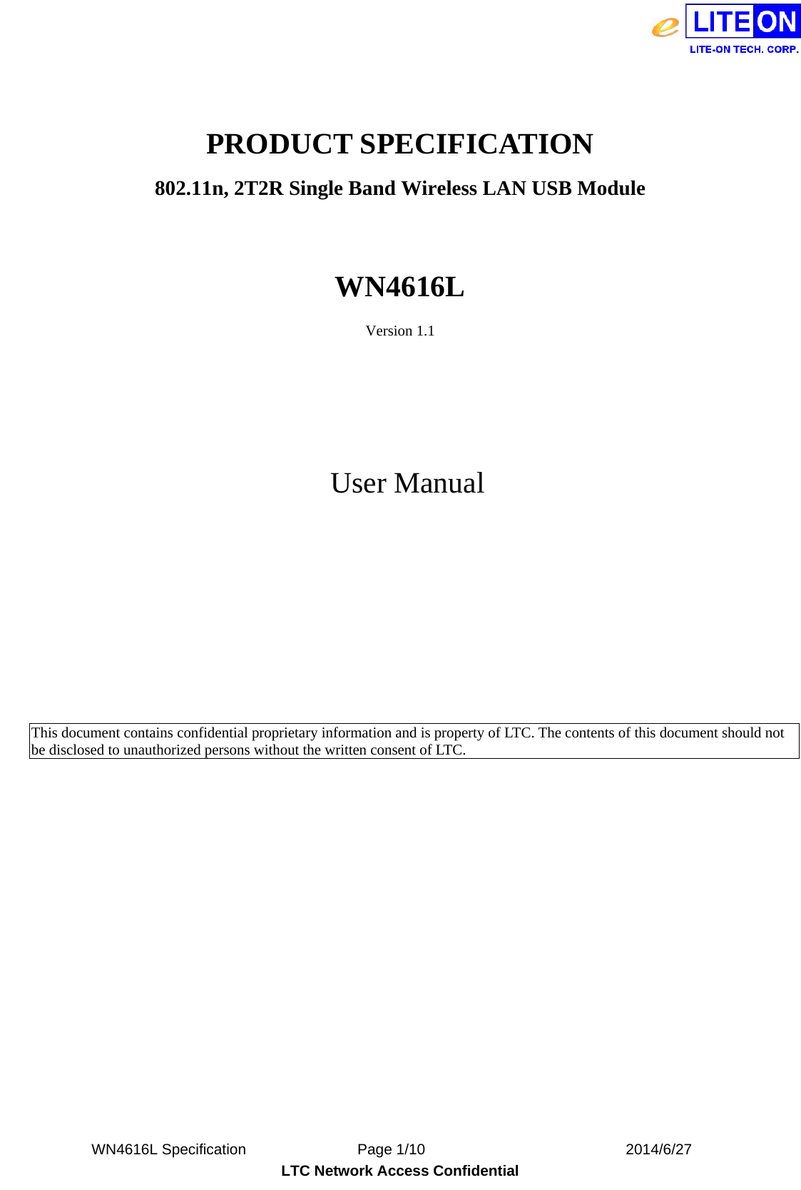  WN4616L Specification               Page 1/10                           2014/6/27 LTC Network Access Confidential  PRODUCT SPECIFICATION 802.11n, 2T2R Single Band Wireless LAN USB Module  WN4616L Version 1.1    User Manual           This document contains confidential proprietary information and is property of LTC. The contents of this document should not be disclosed to unauthorized persons without the written consent of LTC.            