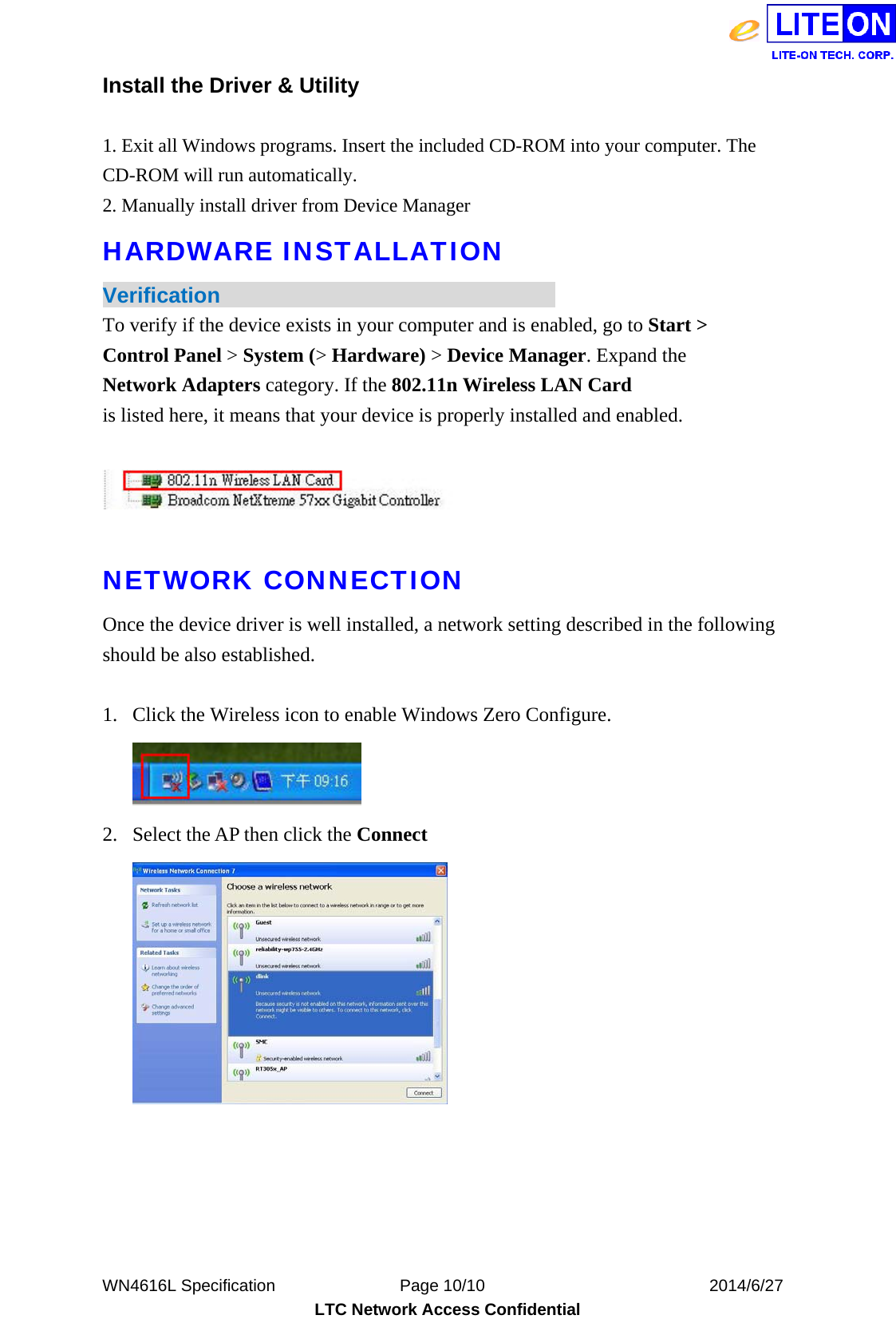  WN4616L Specification               Page 10/10                           2014/6/27 LTC Network Access Confidential Install the Driver &amp; Utility  1. Exit all Windows programs. Insert the included CD-ROM into your computer. The CD-ROM will run automatically.   2. Manually install driver from Device Manager   HARDWARE INSTALLATION Verification                                To verify if the device exists in your computer and is enabled, go to Start &gt; Control Panel &gt; System (&gt; Hardware) &gt; Device Manager. Expand the Network Adapters category. If the 802.11n Wireless LAN Card is listed here, it means that your device is properly installed and enabled.    NETWORK CONNECTION Once the device driver is well installed, a network setting described in the following should be also established.  1. Click the Wireless icon to enable Windows Zero Configure.  2. Select the AP then click the Connect   