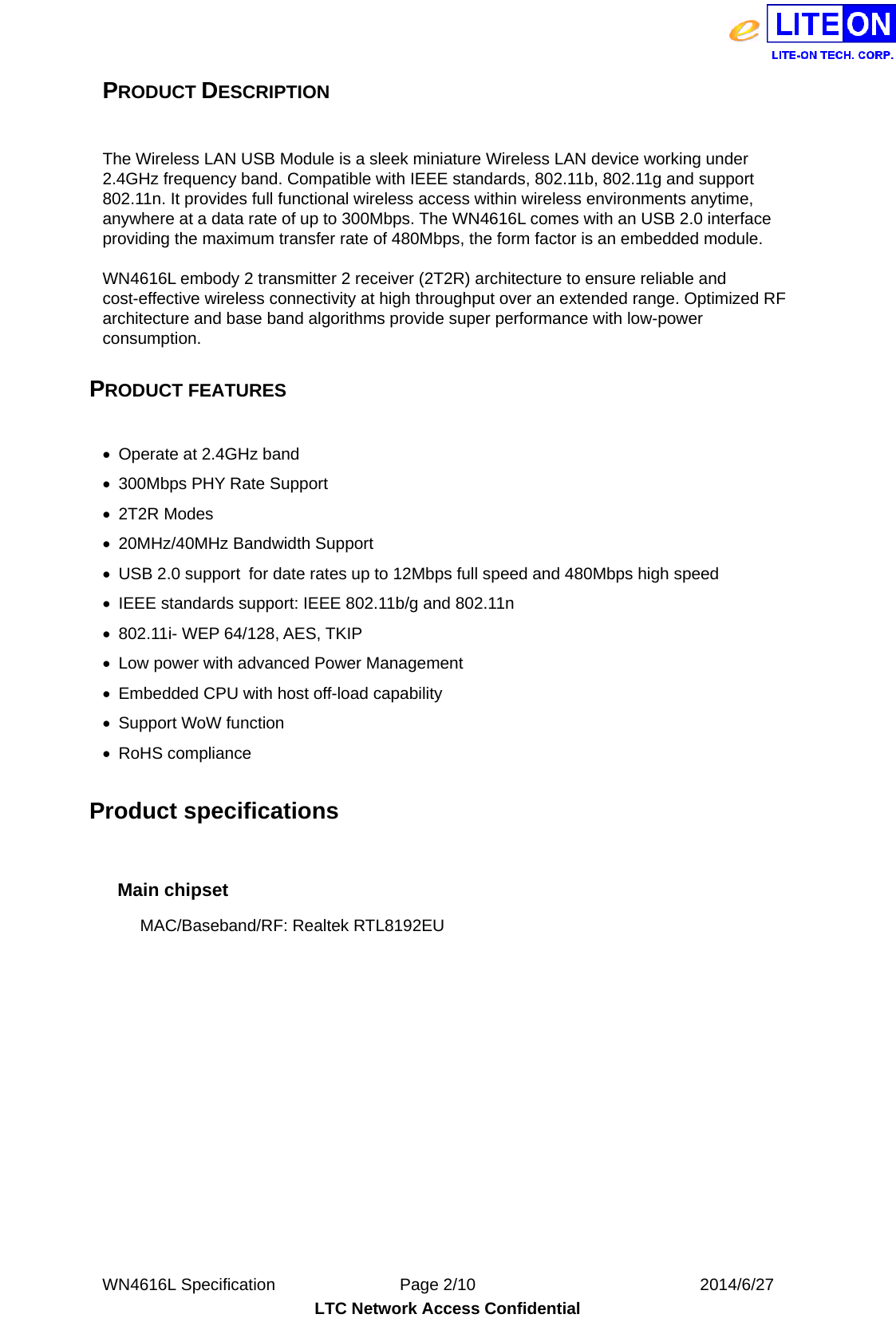  WN4616L Specification               Page 2/10                           2014/6/27 LTC Network Access Confidential PRODUCT DESCRIPTION    The Wireless LAN USB Module is a sleek miniature Wireless LAN device working under 2.4GHz frequency band. Compatible with IEEE standards, 802.11b, 802.11g and support 802.11n. It provides full functional wireless access within wireless environments anytime, anywhere at a data rate of up to 300Mbps. The WN4616L comes with an USB 2.0 interface providing the maximum transfer rate of 480Mbps, the form factor is an embedded module.  WN4616L embody 2 transmitter 2 receiver (2T2R) architecture to ensure reliable and cost-effective wireless connectivity at high throughput over an extended range. Optimized RF architecture and base band algorithms provide super performance with low-power consumption.   PRODUCT FEATURES    Operate at 2.4GHz band     300Mbps PHY Rate Support  2T2R Modes   20MHz/40MHz Bandwidth Support   USB 2.0 support  for date rates up to 12Mbps full speed and 480Mbps high speed   IEEE standards support: IEEE 802.11b/g and 802.11n   802.11i- WEP 64/128, AES, TKIP   Low power with advanced Power Management   Embedded CPU with host off-load capability   Support WoW function  RoHS compliance  Product specifications    Main chipset MAC/Baseband/RF: Realtek RTL8192EU   