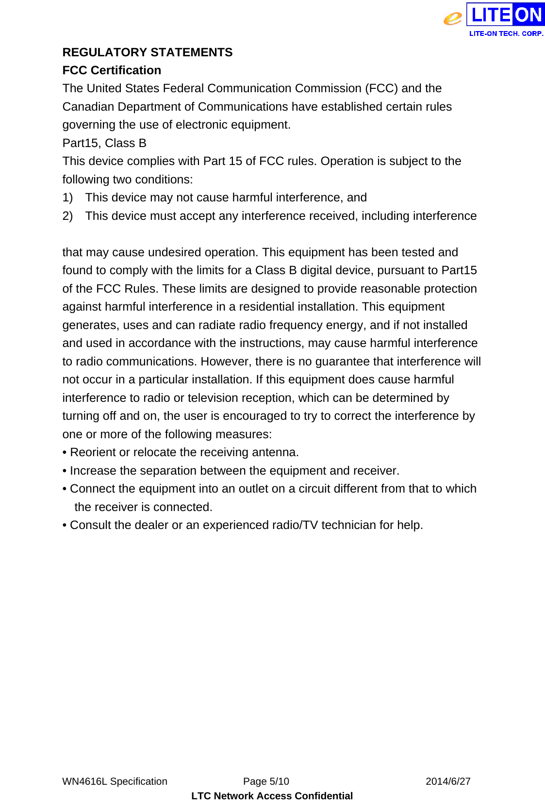  WN4616L Specification               Page 5/10                           2014/6/27 LTC Network Access Confidential REGULATORY STATEMENTS FCC Certification The United States Federal Communication Commission (FCC) and the Canadian Department of Communications have established certain rules governing the use of electronic equipment. Part15, Class B This device complies with Part 15 of FCC rules. Operation is subject to the following two conditions: 1)    This device may not cause harmful interference, and 2)    This device must accept any interference received, including interference  that may cause undesired operation. This equipment has been tested and found to comply with the limits for a Class B digital device, pursuant to Part15 of the FCC Rules. These limits are designed to provide reasonable protection against harmful interference in a residential installation. This equipment generates, uses and can radiate radio frequency energy, and if not installed and used in accordance with the instructions, may cause harmful interference to radio communications. However, there is no guarantee that interference will not occur in a particular installation. If this equipment does cause harmful interference to radio or television reception, which can be determined by turning off and on, the user is encouraged to try to correct the interference by one or more of the following measures: • Reorient or relocate the receiving antenna. • Increase the separation between the equipment and receiver. • Connect the equipment into an outlet on a circuit different from that to which the receiver is connected. • Consult the dealer or an experienced radio/TV technician for help.      