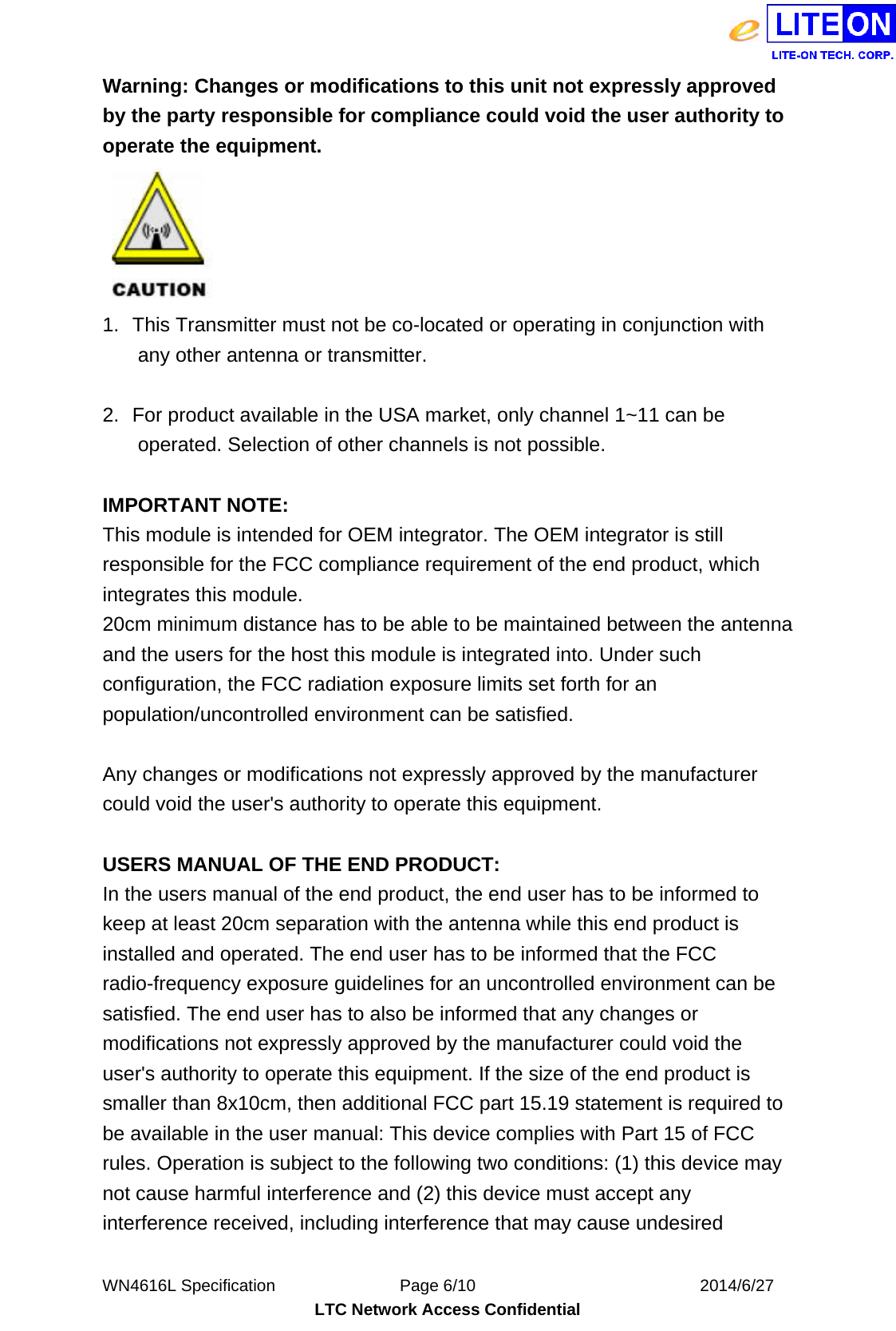  WN4616L Specification               Page 6/10                           2014/6/27 LTC Network Access Confidential Warning: Changes or modifications to this unit not expressly approved by the party responsible for compliance could void the user authority to operate the equipment.  1.  This Transmitter must not be co-located or operating in conjunction with any other antenna or transmitter.  2.  For product available in the USA market, only channel 1~11 can be operated. Selection of other channels is not possible.  IMPORTANT NOTE: This module is intended for OEM integrator. The OEM integrator is still responsible for the FCC compliance requirement of the end product, which integrates this module. 20cm minimum distance has to be able to be maintained between the antenna and the users for the host this module is integrated into. Under such configuration, the FCC radiation exposure limits set forth for an population/uncontrolled environment can be satisfied.  Any changes or modifications not expressly approved by the manufacturer could void the user&apos;s authority to operate this equipment.  USERS MANUAL OF THE END PRODUCT: In the users manual of the end product, the end user has to be informed to keep at least 20cm separation with the antenna while this end product is installed and operated. The end user has to be informed that the FCC radio-frequency exposure guidelines for an uncontrolled environment can be satisfied. The end user has to also be informed that any changes or modifications not expressly approved by the manufacturer could void the user&apos;s authority to operate this equipment. If the size of the end product is smaller than 8x10cm, then additional FCC part 15.19 statement is required to be available in the user manual: This device complies with Part 15 of FCC rules. Operation is subject to the following two conditions: (1) this device may not cause harmful interference and (2) this device must accept any interference received, including interference that may cause undesired 