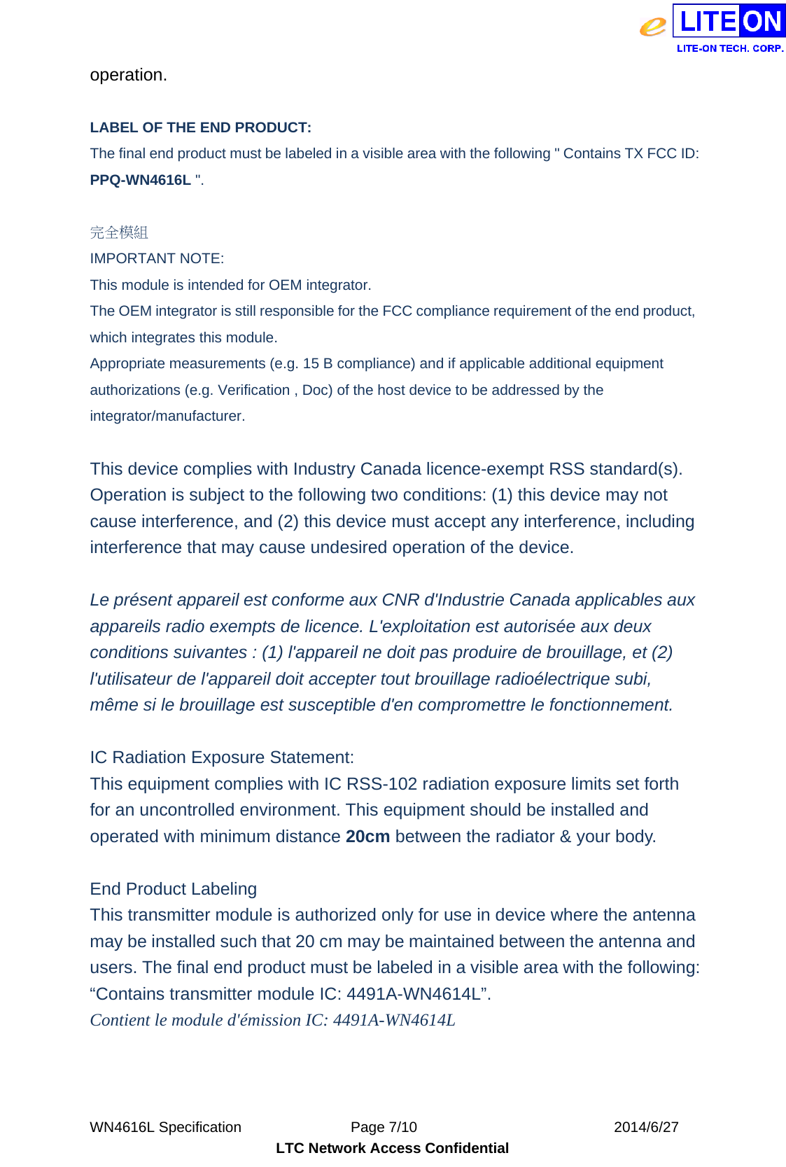  WN4616L Specification               Page 7/10                           2014/6/27 LTC Network Access Confidential operation.  LABEL OF THE END PRODUCT: The final end product must be labeled in a visible area with the following &quot; Contains TX FCC ID: PPQ-WN4616L &quot;.    完全模組 IMPORTANT NOTE: This module is intended for OEM integrator. The OEM integrator is still responsible for the FCC compliance requirement of the end product, which integrates this module. Appropriate measurements (e.g. 15 B compliance) and if applicable additional equipment authorizations (e.g. Verification , Doc) of the host device to be addressed by the integrator/manufacturer.  This device complies with Industry Canada licence-exempt RSS standard(s). Operation is subject to the following two conditions: (1) this device may not cause interference, and (2) this device must accept any interference, including interference that may cause undesired operation of the device.  Le présent appareil est conforme aux CNR d&apos;Industrie Canada applicables aux appareils radio exempts de licence. L&apos;exploitation est autorisée aux deux conditions suivantes : (1) l&apos;appareil ne doit pas produire de brouillage, et (2) l&apos;utilisateur de l&apos;appareil doit accepter tout brouillage radioélectrique subi, même si le brouillage est susceptible d&apos;en compromettre le fonctionnement.  IC Radiation Exposure Statement: This equipment complies with IC RSS-102 radiation exposure limits set forth for an uncontrolled environment. This equipment should be installed and operated with minimum distance 20cm between the radiator &amp; your body.  End Product Labeling This transmitter module is authorized only for use in device where the antenna may be installed such that 20 cm may be maintained between the antenna and users. The final end product must be labeled in a visible area with the following: “Contains transmitter module IC: 4491A-WN4614L”. Contient le module d&apos;émission IC: 4491A-WN4614L  