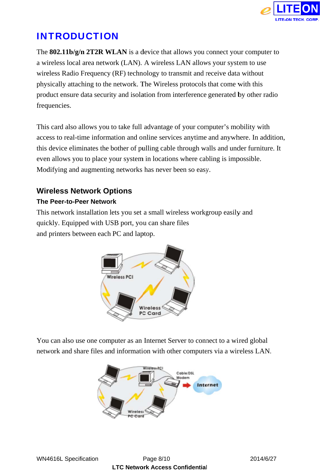  WN4INThea wiwirephyprodfreq Thisaccethis evenMod WirTheThisquicand    Younetw  4616L SpeciNTRODUe 802.11b/g/ireless localeless Radio ysically attacduct ensure quencies. s card also aess to real-tdevice elimn allows yodifying andreless Nee Peer-to-Ps network inckly. Equippprinters be u can also uwork and shification     UCTIO/n 2T2R Wl area netwoFrequency ching to thedata securiallows you time informminates the bou to place yd augmentinetwork Opeer Networnstallation lped with UStween eachuse one comhare files an          LTC NetwoON WLAN is a dork (LAN). (RF) techne network. Tity and isolato take full mation and obother of puyour systemng networks ptions rk lets you set SB port, yoPC and lapmputer as an nd informatiPage 8/10 ork Access Cdevice that aA wireless nology to traThe Wirelesation from iadvantage online serviculling cablem in locationhas never ba small wirou can shareptop. Internet Seion with oth           Confidentialallows you cLAN allowansmit and rss protocols nterferenceof your comces anytimee through wans where cabbeen so easyreless workge files  erver to connher compute           l connect youws your systreceive datathat come wgenerated bmputer’s moand anywhalls and undbling is impy. group easilynect to a wiers via a wir    2014/6/2ur computertem to use a without with this by other radobility with here. In addder furniturepossible. y and ired global reless LAN.27 r to dio ition, e. It . 