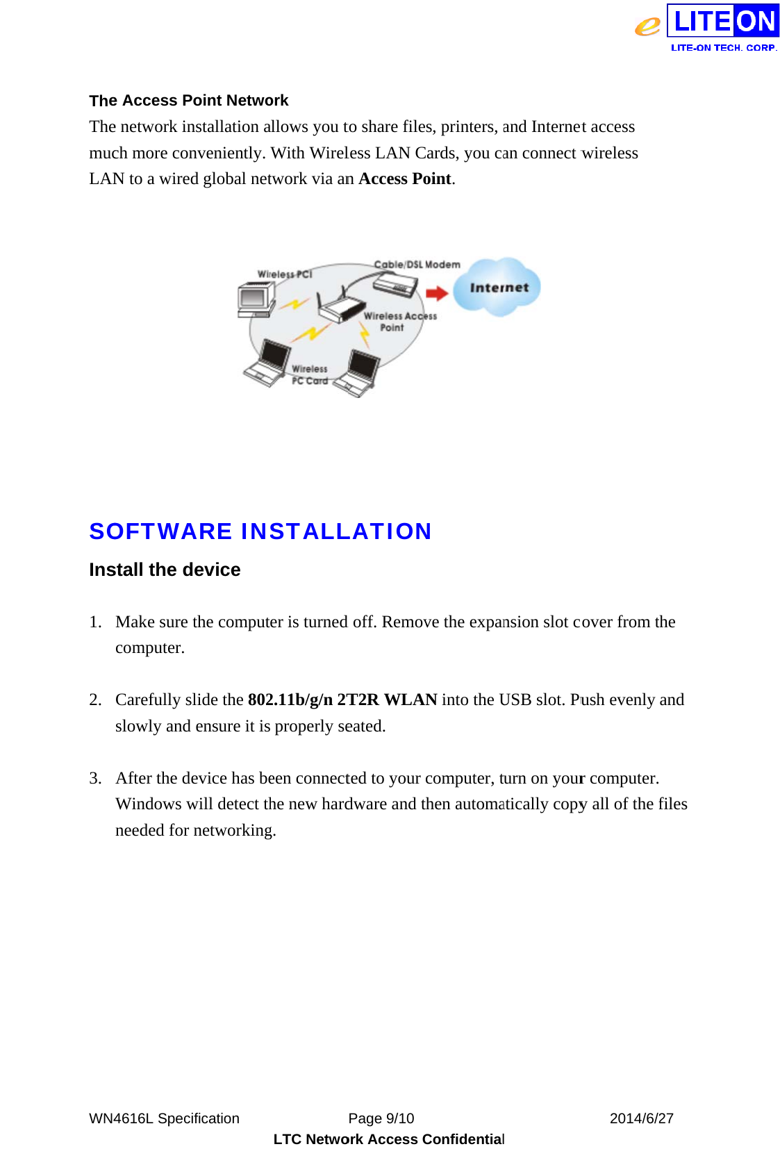  WN4 TheThemucLANSOIns 1. 2. 3.   4616L Specie Access Pe network inch more conN to a wiredOFTWAstall the dMake sure computer.  Carefully sslowly and  After the deWindows wneeded for ification     oint Netwonstallation anveniently. d global netARE INdevice the computlide the 802ensure it isevice has bewill detect thnetworking          LTC Netwoork allows you tWith Wireltwork via anSTALLer is turned2.11b/g/n 2T properly seeen connecthe new hardg.  Page 9/10 ork Access Cto share fileless LAN Cn Access Po      LATIONd off. RemovT2R WLANeated. ted to your dware and t           Confidentials, printers, aCards, you caoint. N ve the expanN into the Ucomputer, then automa           l and Internetan connect w nsion slot coUSB slot. Puurn on youratically copy   2014/6/2t access wireless over from tush evenly r computer.y all of the f27 the and  files 