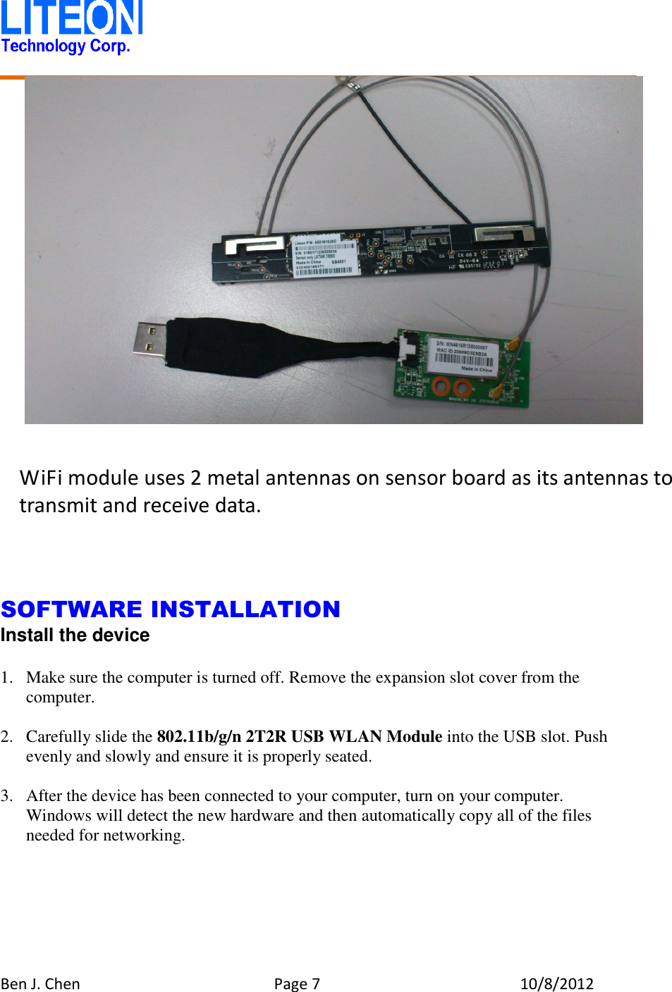   Ben J. Chen  Page 7  10/8/2012                   SOFTWARE INSTALLATION Install the device  1. Make sure the computer is turned off. Remove the expansion slot cover from the computer.  2. Carefully slide the 802.11b/g/n 2T2R USB WLAN Module into the USB slot. Push evenly and slowly and ensure it is properly seated.  3. After the device has been connected to your computer, turn on your computer. Windows will detect the new hardware and then automatically copy all of the files needed for networking.  WiFi module uses 2 metal antennas on sensor board as its antennas to transmit and receive data. 