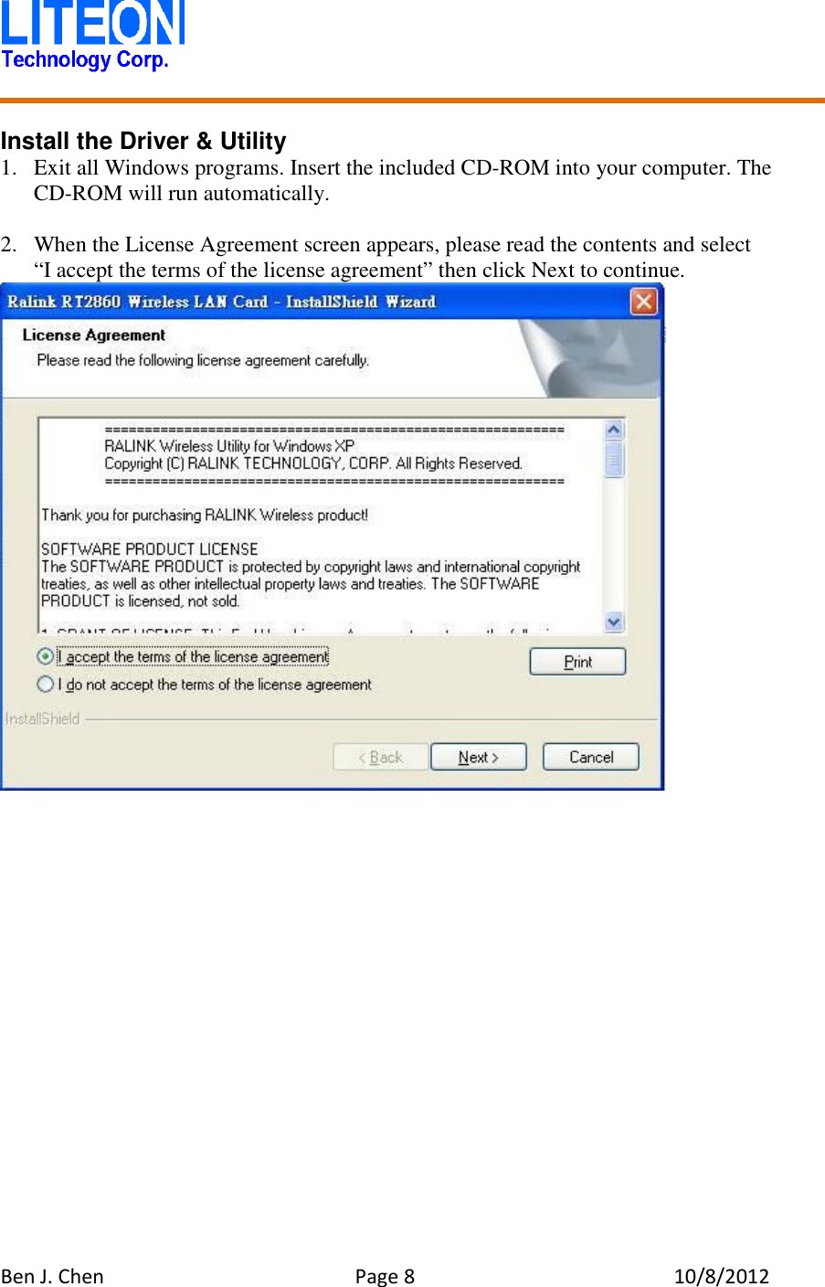   Ben J. Chen  Page 8  10/8/2012    Install the Driver &amp; Utility 1. Exit all Windows programs. Insert the included CD-ROM into your computer. The CD-ROM will run automatically.  2. When the License Agreement screen appears, please read the contents and select   “I accept the terms of the license agreement” then click Next to continue.  