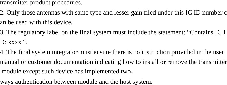 transmitter product procedures. 2. Only those antennas with same type and lesser gain filed under this IC ID number can be used with this device. 3. The regulatory label on the final system must include the statement: “Contains IC ID: xxxx “. 4. The final system integrator must ensure there is no instruction provided in the user manual or customer documentation indicating how to install or remove the transmitter module except such device has implemented twoways authentication between module and the host system. 