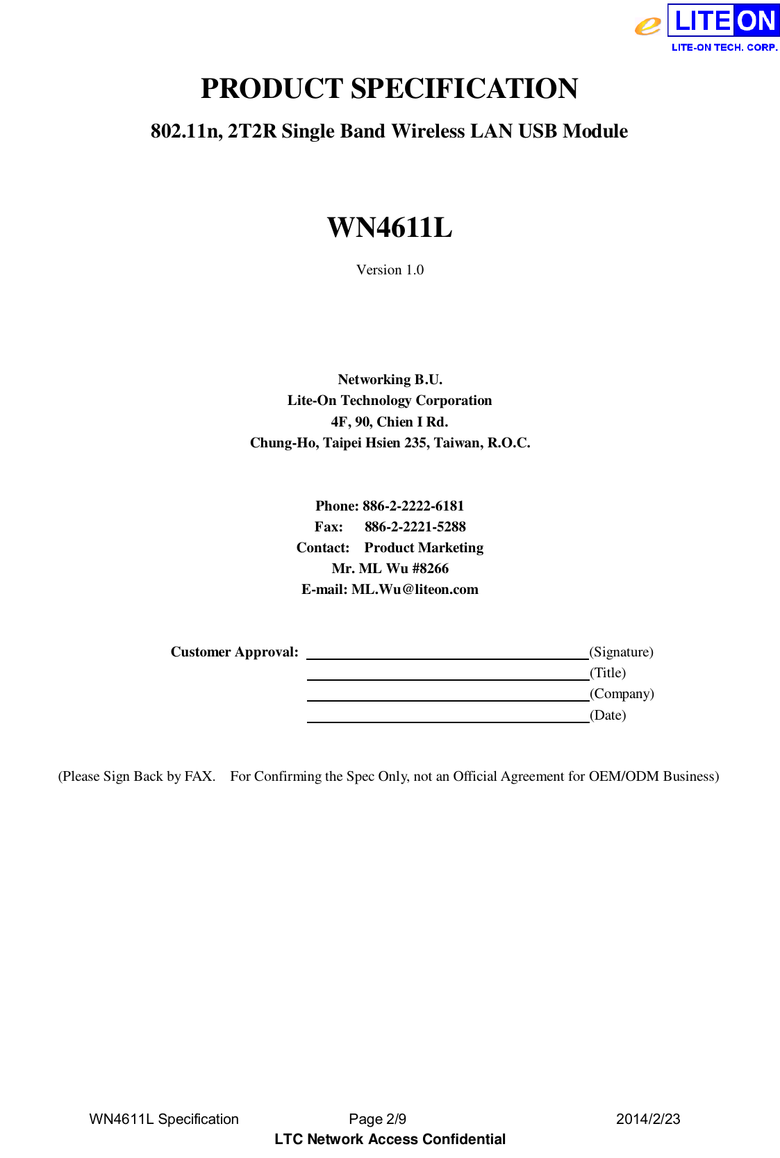  WN4611L Specification               Page 2/9                              2014/2/23 LTC Network Access Confidential PRODUCT SPECIFICATION 802.11n, 2T2R Single Band Wireless LAN USB Module  WN4611L Version 1.0     Networking B.U. Lite-On Technology Corporation 4F, 90, Chien I Rd. Chung-Ho, Taipei Hsien 235, Taiwan, R.O.C.   Phone: 886-2-2222-6181 Fax:      886-2-2221-5288 Contact:    Product Marketing Mr. ML Wu #8266 E-mail: ML.Wu@liteon.com     Customer Approval:                                         (Signature)                                                                      (Title)                                                                      (Company)                                                                      (Date)   (Please Sign Back by FAX.    For Confirming the Spec Only, not an Official Agreement for OEM/ODM Business) 
