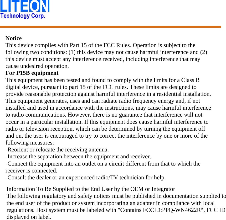    Notice   This device complies with Part 15 of the FCC Rules. Operation is subject to the following two conditions: (1) this device may not cause harmful interference and (2) this device must accept any interference received, including interference that may cause undesired operation. For P15B equipment This equipment has been tested and found to comply with the limits for a Class B digital device, pursuant to part 15 of the FCC rules. These limits are designed to provide reasonable protection against harmful interference in a residential installation. This equipment generates, uses and can radiate radio frequency energy and, if not installed and used in accordance with the instructions, may cause harmful interference to radio communications. However, there is no guarantee that interference will not occur in a particular installation. If this equipment does cause harmful interference to radio or television reception, which can be determined by turning the equipment off and on, the user is encouraged to try to correct the interference by one or more of the following measures: -Reorient or relocate the receiving antenna. -Increase the separation between the equipment and receiver. -Connect the equipment into an outlet on a circuit different from that to which the receiver is connected. -Consult the dealer or an experienced radio/TV technician for help.   Information To Be Supplied to the End User by the OEM or Integrator The following regulatory and safety notices must be published in documentation supplied to the end user of the product or system incorporating an adapter in compliance with local regulations. Host system must be labeled with &quot;Contains FCCID:PPQ-WN4622R“, FCC ID displayed on label.    