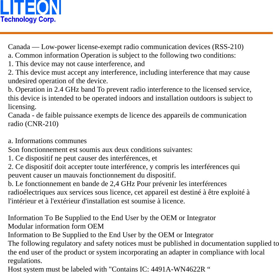    Canada — Low-power license-exempt radio communication devices (RSS-210) a. Common information Operation is subject to the following two conditions: 1. This device may not cause interference, and 2. This device must accept any interference, including interference that may cause undesired operation of the device. b. Operation in 2.4 GHz band To prevent radio interference to the licensed service, this device is intended to be operated indoors and installation outdoors is subject to licensing. Canada - de faible puissance exempts de licence des appareils de communication radio (CNR-210)  a. Informations communes Son fonctionnement est soumis aux deux conditions suivantes: 1. Ce dispositif ne peut causer des interférences, et 2. Ce dispositif doit accepter toute interférence, y compris les interférences qui peuvent causer un mauvais fonctionnement du dispositif. b. Le fonctionnement en bande de 2,4 GHz Pour prévenir les interférences radioélectriques aux services sous licence, cet appareil est destiné à être exploité à l&apos;intérieur et à l&apos;extérieur d&apos;installation est soumise à licence.   Information To Be Supplied to the End User by the OEM or Integrator Modular information form OEM Information to Be Supplied to the End User by the OEM or Integrator The following regulatory and safety notices must be published in documentation supplied to the end user of the product or system incorporating an adapter in compliance with local regulations. Host system must be labeled with &quot;Contains IC: 4491A-WN4622R “ 