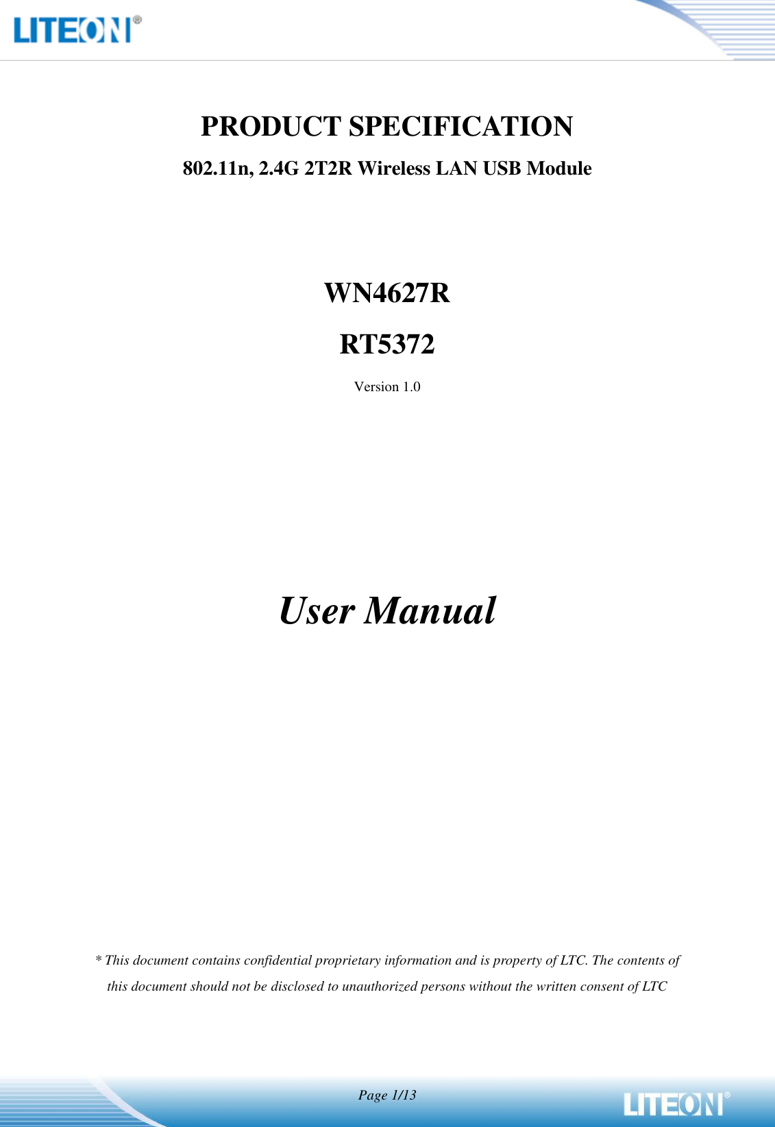   Page 1/13   PRODUCT SPECIFICATION 802.11n, 2.4G 2T2R Wireless LAN USB Module   WN4627R RT5372 Version 1.0        User Manual             * This document contains confidential proprietary information and is property of LTC. The contents of this document should not be disclosed to unauthorized persons without the written consent of LTC  