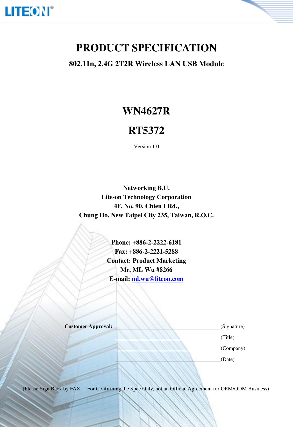   Page 2/13   PRODUCT SPECIFICATION 802.11n, 2.4G 2T2R Wireless LAN USB Module   WN4627R RT5372 Version 1.0     Networking B.U. Lite-on Technology Corporation 4F, No. 90, Chien I Rd., Chung Ho, New Taipei City 235, Taiwan, R.O.C.   Phone: +886-2-2222-6181 Fax: +886-2-2221-5288 Contact: Product Marketing Mr. ML Wu #8266 E-mail: ml.wu@liteon.com        Customer Approval:                                                                                (Signature)                                                                      (Title)                                                                      (Company)                                                                      (Date)   (Please Sign Back by FAX.    For Confirming the Spec Only, not an Official Agreement for OEM/ODM Business) 