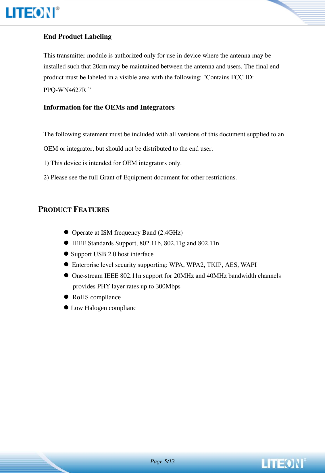   Page 5/1   End Product Labeling This transmitter module is authorized only for use in device where the antenna may be installed such that 20cm may be maintained between the antenna and users. The final end product must be labeled in a visible area with the following: &quot;Contains FCC ID: PPQ-WN462R ”   Information for the OEMs and Integrators  The following statement must be included with all versions of this document supplied to an OEM or integrator, but should not be distributed to the end user. 1) This device is intended for OEM integrators only. 2) Please see the full Grant of Equipment document for other restrictions.   PRODUCT FEATURES   Operate at ISM frequency Band (2.4GHz)  IEEE Standards Support, 802.11b, 802.11g and 802.11n  6XSSRUWUSB 2.0 KRVWLQWHUIDFH  Enterprise level security supporting: WPA, WPA2, 7.,3$(6 WAPI  One-stream IEEE 802.11n support for 20MHz and 40MHz bandwidth channels provides PHY layer rates up to Mbps   5R+6FRPSOLDQFH /RZ+DORJHQFRPSOLDQF  