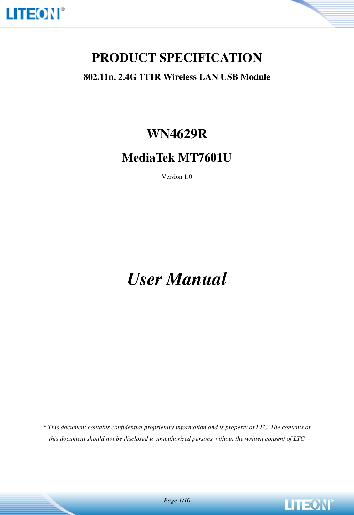   Page 1/10   PRODUCT SPECIFICATION 802.11n, 2.4G 1T1R Wireless LAN USB Module   WN4629R MediaTek MT7601U Version 1.0        User Manual            * This document contains confidential proprietary information and is property of LTC. The contents of this document should not be disclosed to unauthorized persons without the written consent of LTC  