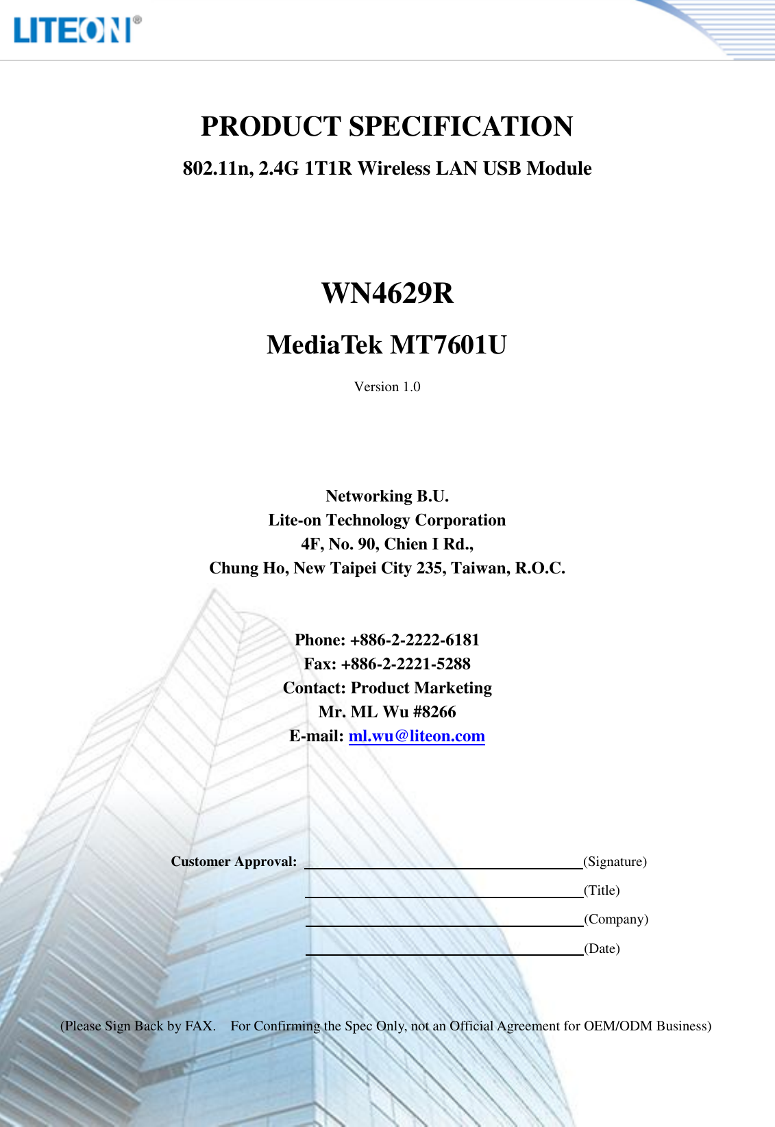   Page 2/10   PRODUCT SPECIFICATION 802.11n, 2.4G 1T1R Wireless LAN USB Module   WN4629R MediaTek MT7601U Version 1.0     Networking B.U. Lite-on Technology Corporation 4F, No. 90, Chien I Rd., Chung Ho, New Taipei City 235, Taiwan, R.O.C.   Phone: +886-2-2222-6181 Fax: +886-2-2221-5288 Contact: Product Marketing Mr. ML Wu #8266 E-mail: ml.wu@liteon.com        Customer Approval:                                                                                (Signature)                                                                      (Title)                                                                      (Company)                                                                      (Date)   (Please Sign Back by FAX.    For Confirming the Spec Only, not an Official Agreement for OEM/ODM Business) 