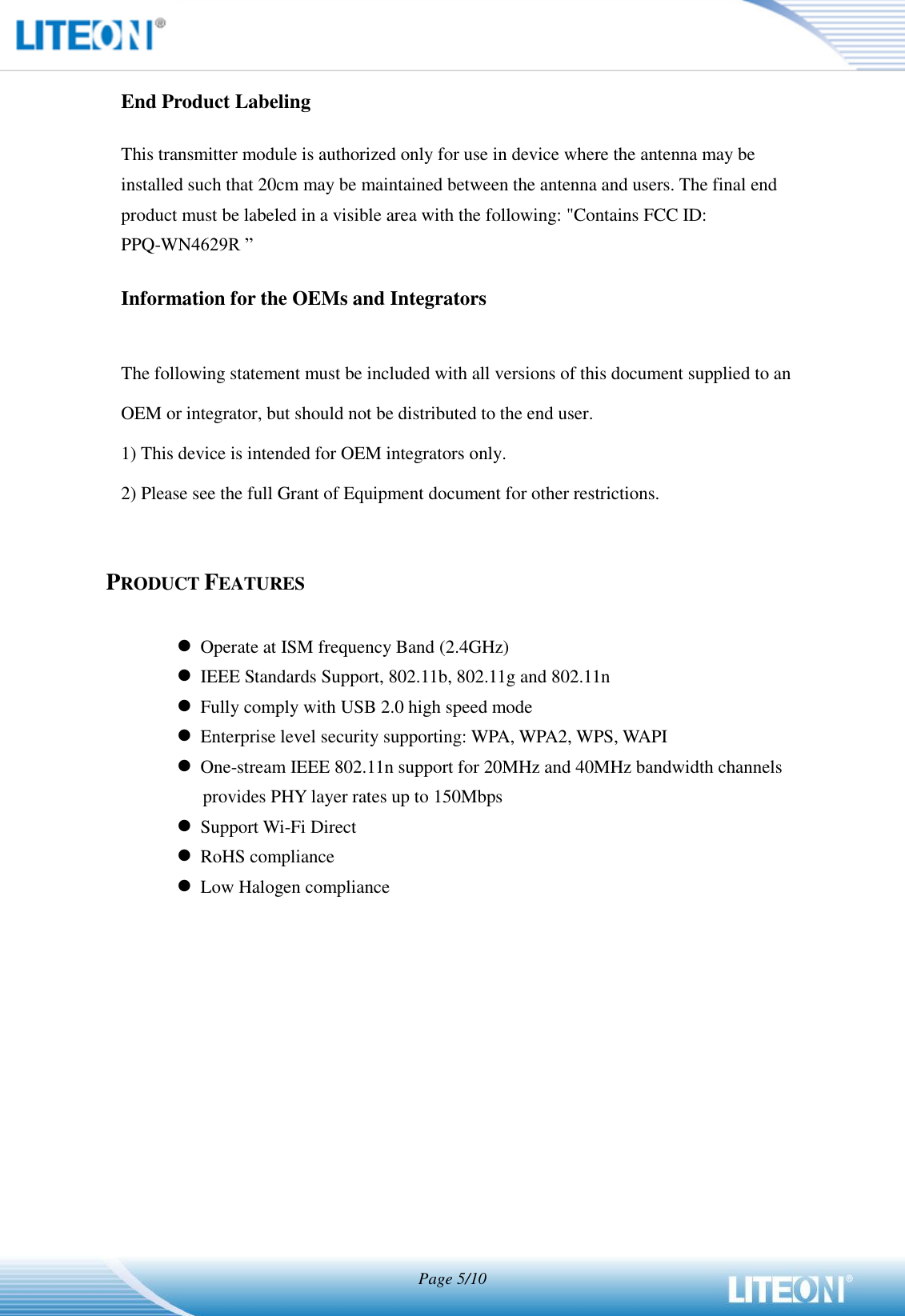   Page 5/10   End Product Labeling This transmitter module is authorized only for use in device where the antenna may be installed such that 20cm may be maintained between the antenna and users. The final end product must be labeled in a visible area with the following: &quot;Contains FCC ID: PPQ-WN4629R ”   Information for the OEMs and Integrators  The following statement must be included with all versions of this document supplied to an OEM or integrator, but should not be distributed to the end user. 1) This device is intended for OEM integrators only. 2) Please see the full Grant of Equipment document for other restrictions.   PRODUCT FEATURES   Operate at ISM frequency Band (2.4GHz)  IEEE Standards Support, 802.11b, 802.11g and 802.11n  Fully comply with USB 2.0 high speed mode  Enterprise level security supporting: WPA, WPA2, WPS, WAPI  One-stream IEEE 802.11n support for 20MHz and 40MHz bandwidth channels provides PHY layer rates up to 150Mbps  Support Wi-Fi Direct  RoHS compliance  Low Halogen compliance 