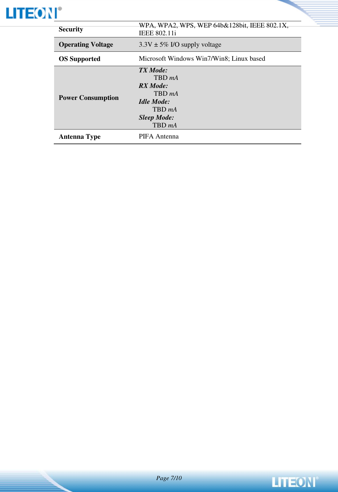   Page 7/10  Security WPA, WPA2, WPS, WEP 64b&amp;128bit, IEEE 802.1X, IEEE 802.11i Operating Voltage 3.3V ± 5% I/O supply voltage OS Supported Microsoft Windows Win7/Win8; Linux based Power Consumption TX Mode: TBD mA RX Mode: TBD mA Idle Mode: TBD mA Sleep Mode: TBD mA Antenna Type PIFA Antenna  