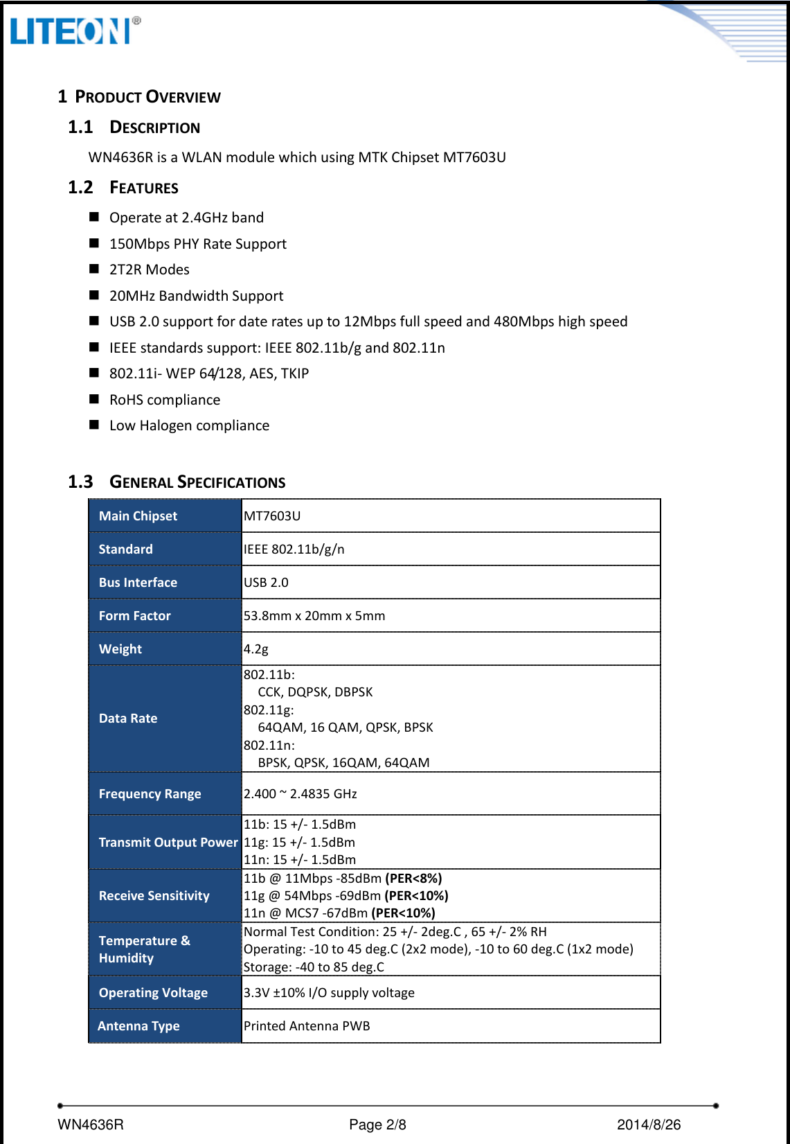     WN4636R                                                         Page 2/8                                                2014/8/26    1 PRODUCT OVERVIEW 1.1 DESCRIPTION WN4636R is a WLAN module which using MTK Chipset MT7603U 1.2 FEATURES  Operate at 2.4GHz band    150Mbps PHY Rate Support  2T2R Modes  20MHz Bandwidth Support  USB 2.0 support for date rates up to 12Mbps full speed and 480Mbps high speed  IEEE standards support: IEEE 802.11b/g and 802.11n  802.11i- WEP 64/128, AES, TKIP  RoHS compliance  Low Halogen compliance  1.3 GENERAL SPECIFICATIONS Main Chipset MT7603U Standard IEEE 802.11b/g/n Bus Interface USB 2.0 Form Factor 53.8mm x 20mm x 5mm Weight 4.2g Data Rate 802.11b: CCK, DQPSK, DBPSK 802.11g: 64QAM, 16 QAM, QPSK, BPSK 802.11n: BPSK, QPSK, 16QAM, 64QAM Frequency Range 2.400 ~ 2.4835 GHz Transmit Output Power   11b: 15 +/- 1.5dBm 11g: 15 +/- 1.5dBm 11n: 15 +/- 1.5dBm Receive Sensitivity 11b @ 11Mbps -85dBm (PER&lt;8%) 11g @ 54Mbps -69dBm (PER&lt;10%) 11n @ MCS7 -67dBm (PER&lt;10%) Temperature &amp; Humidity Normal Test Condition: 25 +/- 2deg.C , 65 +/- 2% RH Operating: -10 to 45 deg.C (2x2 mode), -10 to 60 deg.C (1x2 mode) Storage: -40 to 85 deg.C Operating Voltage 3.3V ±10% I/O supply voltage Antenna Type Printed Antenna PWB 