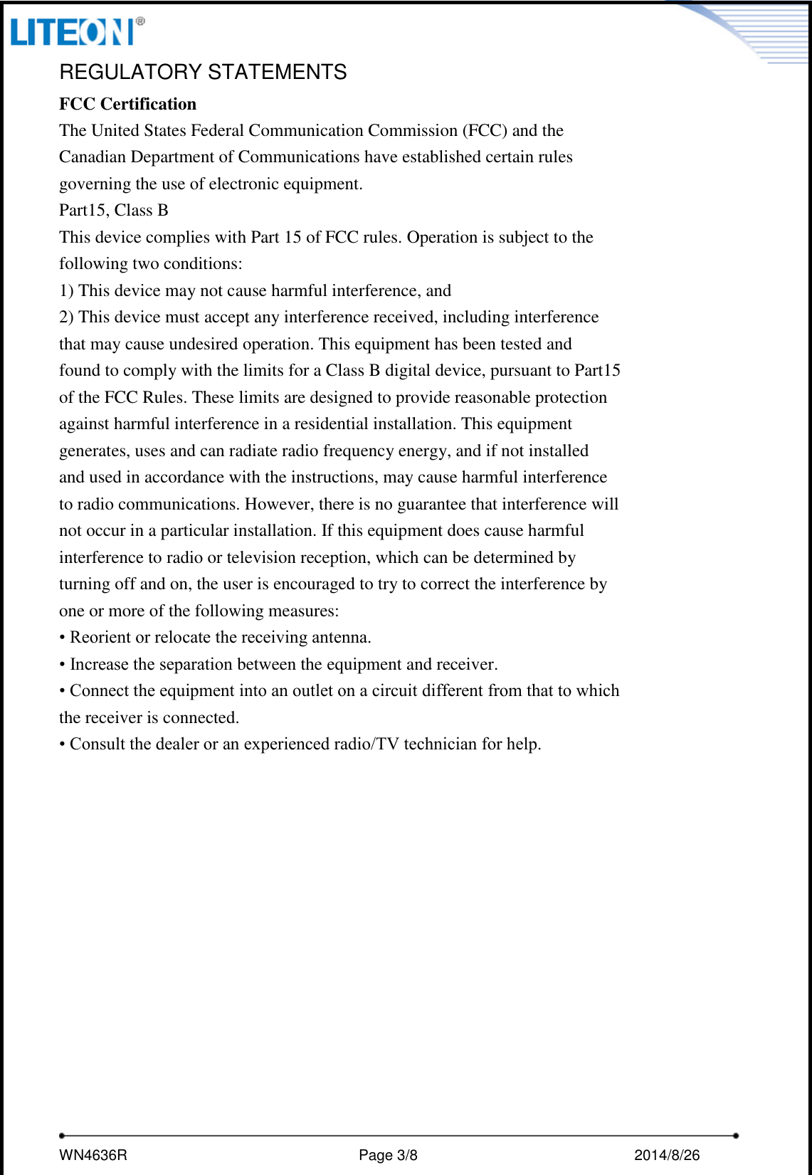     WN4636R                                                         Page 3/8                                                2014/8/26   REGULATORY STATEMENTS FCC Certification The United States Federal Communication Commission (FCC) and the Canadian Department of Communications have established certain rules governing the use of electronic equipment. Part15, Class B This device complies with Part 15 of FCC rules. Operation is subject to the following two conditions: 1) This device may not cause harmful interference, and 2) This device must accept any interference received, including interference that may cause undesired operation. This equipment has been tested and found to comply with the limits for a Class B digital device, pursuant to Part15 of the FCC Rules. These limits are designed to provide reasonable protection against harmful interference in a residential installation. This equipment generates, uses and can radiate radio frequency energy, and if not installed and used in accordance with the instructions, may cause harmful interference to radio communications. However, there is no guarantee that interference will not occur in a particular installation. If this equipment does cause harmful interference to radio or television reception, which can be determined by turning off and on, the user is encouraged to try to correct the interference by one or more of the following measures: • Reorient or relocate the receiving antenna. • Increase the separation between the equipment and receiver. • Connect the equipment into an outlet on a circuit different from that to which the receiver is connected. • Consult the dealer or an experienced radio/TV technician for help.   