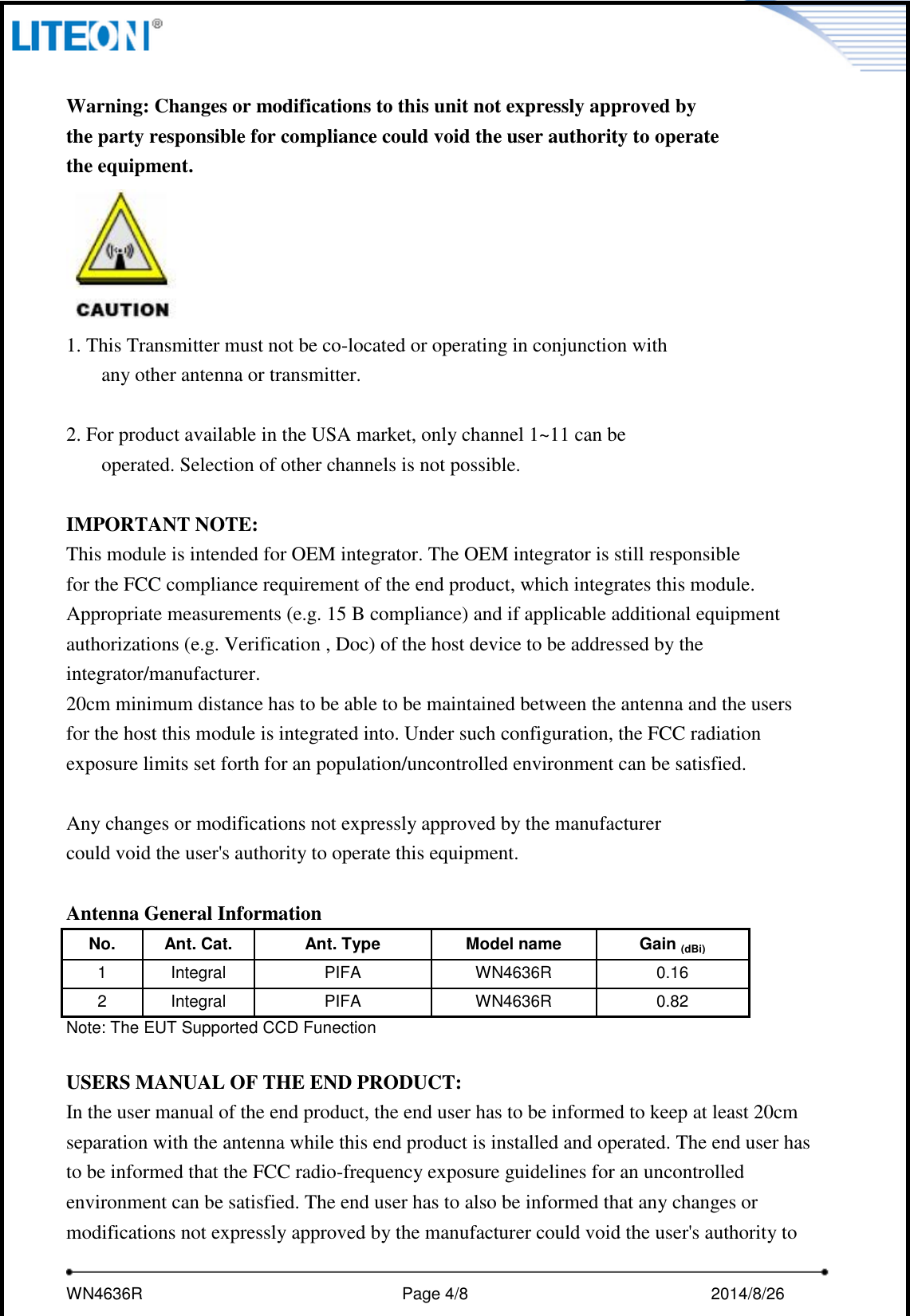     WN4636R                                                         Page 4/8                                                2014/8/26    Warning: Changes or modifications to this unit not expressly approved by the party responsible for compliance could void the user authority to operate   the equipment.  1. This Transmitter must not be co-located or operating in conjunction with any other antenna or transmitter.  2. For product available in the USA market, only channel 1~11 can be operated. Selection of other channels is not possible.  IMPORTANT NOTE: This module is intended for OEM integrator. The OEM integrator is still responsible   for the FCC compliance requirement of the end product, which integrates this module. Appropriate measurements (e.g. 15 B compliance) and if applicable additional equipment authorizations (e.g. Verification , Doc) of the host device to be addressed by the integrator/manufacturer. 20cm minimum distance has to be able to be maintained between the antenna and the users for the host this module is integrated into. Under such configuration, the FCC radiation exposure limits set forth for an population/uncontrolled environment can be satisfied.  Any changes or modifications not expressly approved by the manufacturer could void the user&apos;s authority to operate this equipment.  Antenna General Information No. Ant. Cat. Ant. Type Model name   Gain (dBi) 1 Integral PIFA WN4636R 0.16 2 Integral PIFA WN4636R 0.82 Note: The EUT Supported CCD Funection  USERS MANUAL OF THE END PRODUCT: In the user manual of the end product, the end user has to be informed to keep at least 20cm separation with the antenna while this end product is installed and operated. The end user has to be informed that the FCC radio-frequency exposure guidelines for an uncontrolled environment can be satisfied. The end user has to also be informed that any changes or modifications not expressly approved by the manufacturer could void the user&apos;s authority to 