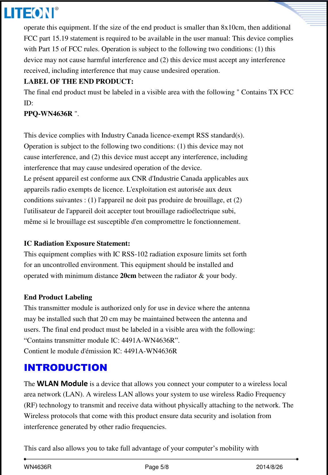     WN4636R                                                         Page 5/8                                                2014/8/26   operate this equipment. If the size of the end product is smaller than 8x10cm, then additional FCC part 15.19 statement is required to be available in the user manual: This device complies with Part 15 of FCC rules. Operation is subject to the following two conditions: (1) this device may not cause harmful interference and (2) this device must accept any interference received, including interference that may cause undesired operation. LABEL OF THE END PRODUCT: The final end product must be labeled in a visible area with the following &quot; Contains TX FCC ID: PPQ-WN4636R &quot;.  This device complies with Industry Canada licence-exempt RSS standard(s). Operation is subject to the following two conditions: (1) this device may not cause interference, and (2) this device must accept any interference, including interference that may cause undesired operation of the device. Le présent appareil est conforme aux CNR d&apos;Industrie Canada applicables aux appareils radio exempts de licence. L&apos;exploitation est autorisée aux deux conditions suivantes : (1) l&apos;appareil ne doit pas produire de brouillage, et (2) l&apos;utilisateur de l&apos;appareil doit accepter tout brouillage radioélectrique subi, même si le brouillage est susceptible d&apos;en compromettre le fonctionnement.  IC Radiation Exposure Statement: This equipment complies with IC RSS-102 radiation exposure limits set forth for an uncontrolled environment. This equipment should be installed and operated with minimum distance 20cm between the radiator &amp; your body.  End Product Labeling This transmitter module is authorized only for use in device where the antenna may be installed such that 20 cm may be maintained between the antenna and users. The final end product must be labeled in a visible area with the following: “Contains transmitter module IC: 4491A-WN4636R”. Contient le module d&apos;émission IC: 4491A-WN4636R INTRODUCTION The WLAN Module is a device that allows you connect your computer to a wireless local area network (LAN). A wireless LAN allows your system to use wireless Radio Frequency (RF) technology to transmit and receive data without physically attaching to the network. The Wireless protocols that come with this product ensure data security and isolation from interference generated by other radio frequencies.  This card also allows you to take full advantage of your computer’s mobility with 