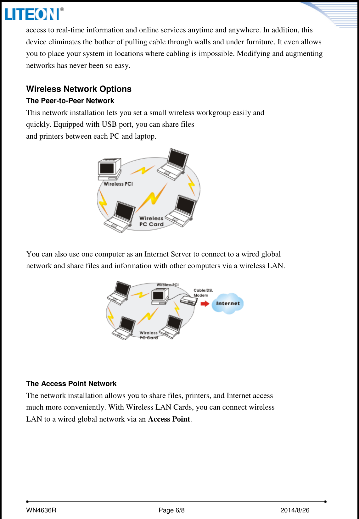     WN4636R                                                         Page 6/8                                                2014/8/26   access to real-time information and online services anytime and anywhere. In addition, this device eliminates the bother of pulling cable through walls and under furniture. It even allows you to place your system in locations where cabling is impossible. Modifying and augmenting networks has never been so easy.  Wireless Network Options The Peer-to-Peer Network This network installation lets you set a small wireless workgroup easily and quickly. Equipped with USB port, you can share files and printers between each PC and laptop.      You can also use one computer as an Internet Server to connect to a wired global network and share files and information with other computers via a wireless LAN.     The Access Point Network The network installation allows you to share files, printers, and Internet access much more conveniently. With Wireless LAN Cards, you can connect wireless LAN to a wired global network via an Access Point.   