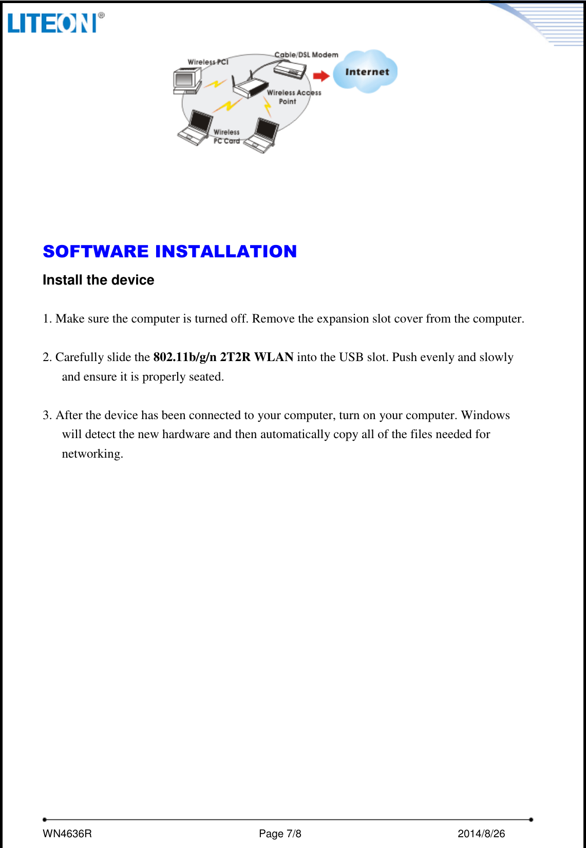     WN4636R                                                         Page 7/8                                                2014/8/26        SOFTWARE INSTALLATION Install the device  1. Make sure the computer is turned off. Remove the expansion slot cover from the computer.  2. Carefully slide the 802.11b/g/n 2T2R WLAN into the USB slot. Push evenly and slowly and ensure it is properly seated.  3. After the device has been connected to your computer, turn on your computer. Windows will detect the new hardware and then automatically copy all of the files needed for networking.  