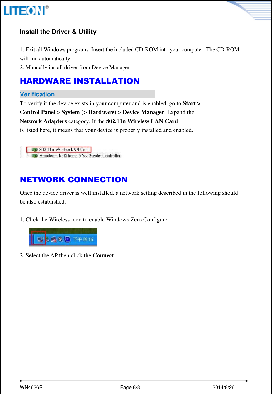     WN4636R                                                         Page 8/8                                                2014/8/26    Install the Driver &amp; Utility  1. Exit all Windows programs. Insert the included CD-ROM into your computer. The CD-ROM will run automatically.   2. Manually install driver from Device Manager   HARDWARE INSTALLATION Verification                                To verify if the device exists in your computer and is enabled, go to Start &gt; Control Panel &gt; System (&gt; Hardware) &gt; Device Manager. Expand the Network Adapters category. If the 802.11n Wireless LAN Card is listed here, it means that your device is properly installed and enabled.    NETWORK CONNECTION Once the device driver is well installed, a network setting described in the following should be also established.  1. Click the Wireless icon to enable Windows Zero Configure.  2. Select the AP then click the Connect  