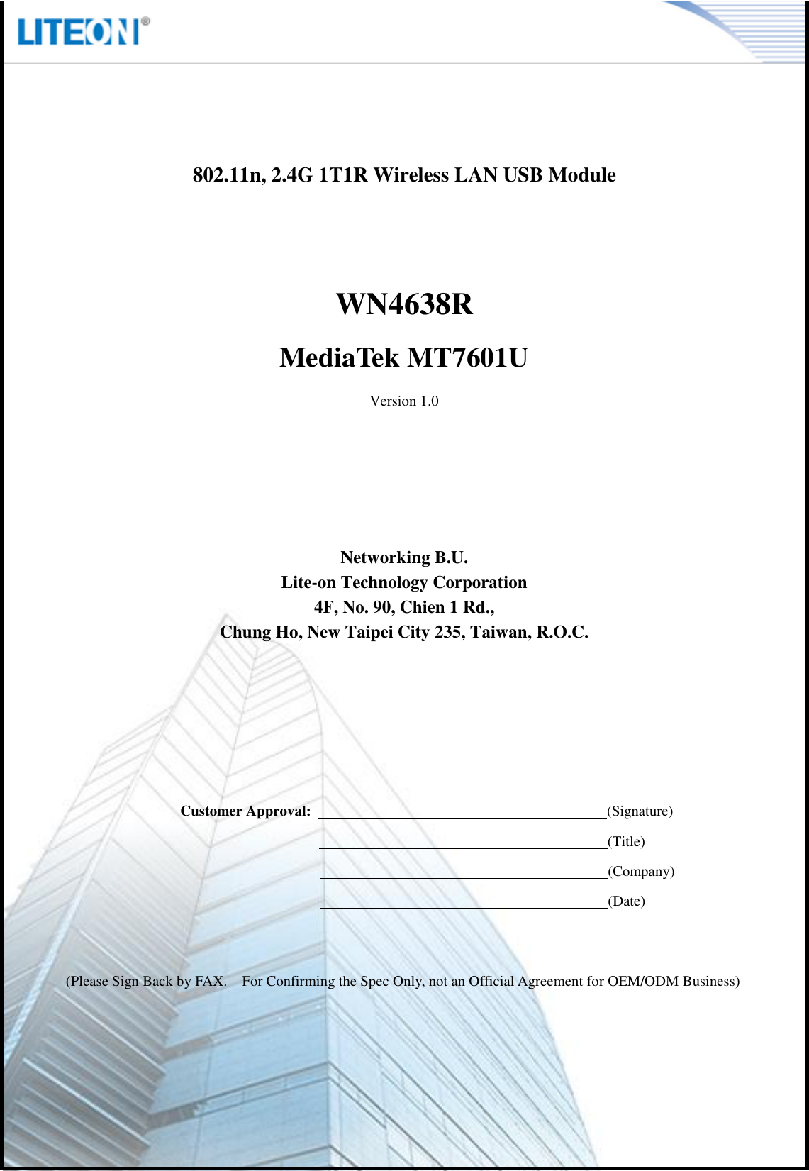   Page 2/11    802.11n, 2.4G 1T1R Wireless LAN USB Module   WN4638R MediaTek MT7601U Version 1.0       Networking B.U. Lite-on Technology Corporation 4F, No. 90, Chien 1 Rd., Chung Ho, New Taipei City 235, Taiwan, R.O.C.          Customer Approval:                                                                                (Signature)                                                                      (Title)                                                                      (Company)                                                                      (Date)   (Please Sign Back by FAX.    For Confirming the Spec Only, not an Official Agreement for OEM/ODM Business) 