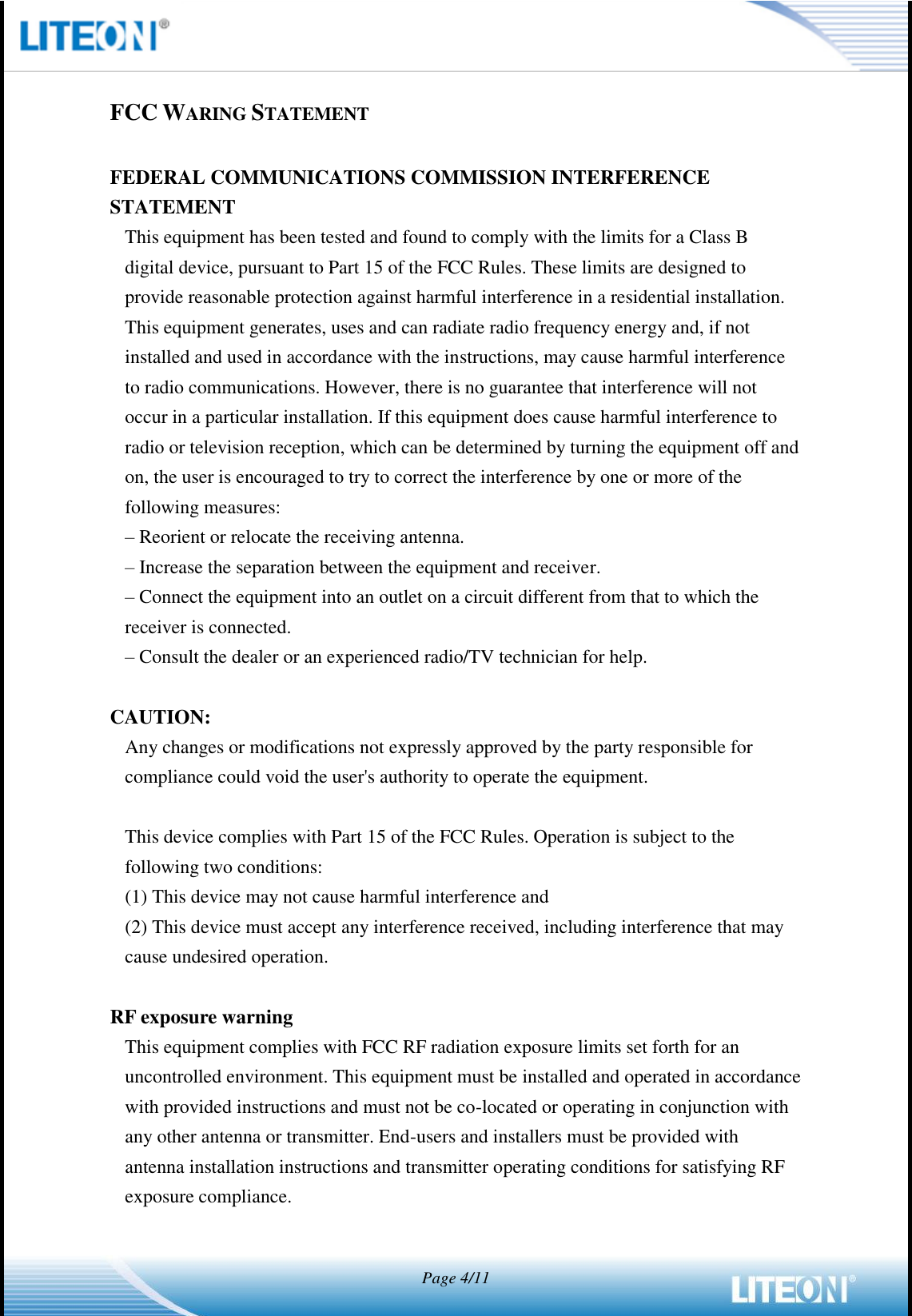   Page 4/11   FCC WARING STATEMENT  FEDERAL COMMUNICATIONS COMMISSION INTERFERENCE STATEMENT This equipment has been tested and found to comply with the limits for a Class B digital device, pursuant to Part 15 of the FCC Rules. These limits are designed to provide reasonable protection against harmful interference in a residential installation. This equipment generates, uses and can radiate radio frequency energy and, if not installed and used in accordance with the instructions, may cause harmful interference to radio communications. However, there is no guarantee that interference will not occur in a particular installation. If this equipment does cause harmful interference to radio or television reception, which can be determined by turning the equipment off and on, the user is encouraged to try to correct the interference by one or more of the following measures: – Reorient or relocate the receiving antenna. – Increase the separation between the equipment and receiver. – Connect the equipment into an outlet on a circuit different from that to which the receiver is connected. – Consult the dealer or an experienced radio/TV technician for help.  CAUTION: Any changes or modifications not expressly approved by the party responsible for compliance could void the user&apos;s authority to operate the equipment.  This device complies with Part 15 of the FCC Rules. Operation is subject to the following two conditions: (1) This device may not cause harmful interference and (2) This device must accept any interference received, including interference that may cause undesired operation.  RF exposure warning   This equipment complies with FCC RF radiation exposure limits set forth for an uncontrolled environment. This equipment must be installed and operated in accordance with provided instructions and must not be co-located or operating in conjunction with any other antenna or transmitter. End-users and installers must be provided with antenna installation instructions and transmitter operating conditions for satisfying RF exposure compliance.   