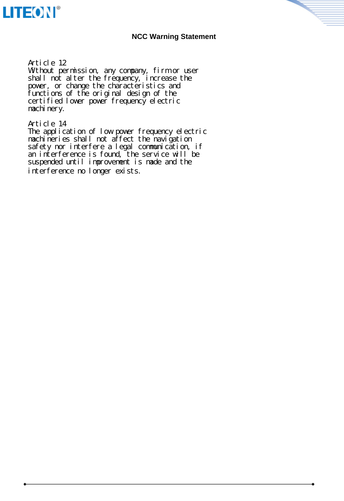                                                               NCC Warning StatementArticle 12Without permission, any company, firm or usershall not alter the frequency, increase thepower, or change the characteristics andfunctions of the original design of thecertified lower power frequency electricmachinery.Article 14The application of low power frequency electricmachineries shall not affect the navigationsafety nor interfere a legal communication, ifan interference is found, the service will besuspended until improvement is made and theinterference no longer exists. 