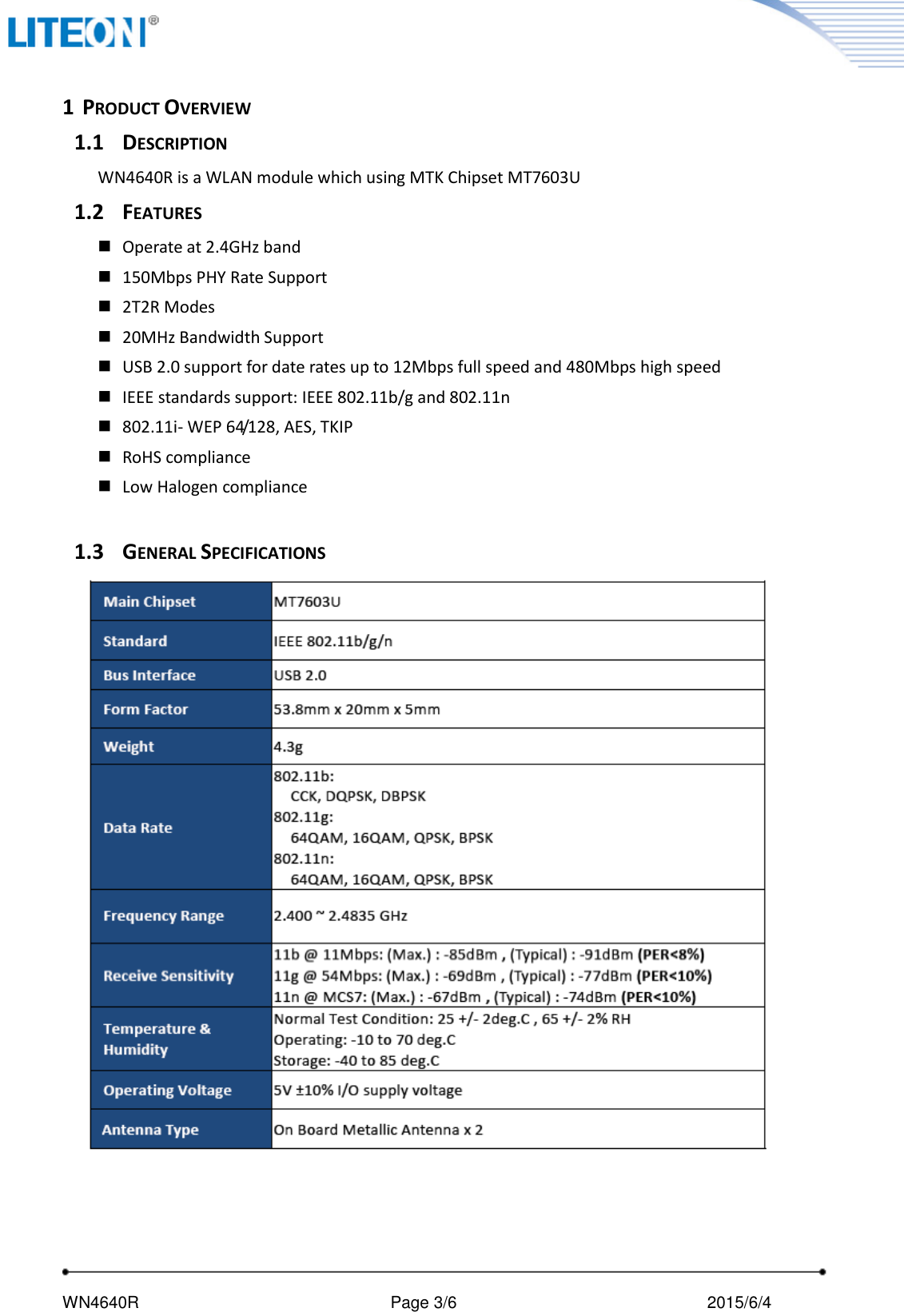     WN4640R                                                       Page 3/6                                               2015/6/4    1 PRODUCT OVERVIEW 1.1 DESCRIPTION WN4640R is a WLAN module which using MTK Chipset MT7603U 1.2 FEATURES  Operate at 2.4GHz band    150Mbps PHY Rate Support  2T2R Modes  20MHz Bandwidth Support  USB 2.0 support for date rates up to 12Mbps full speed and 480Mbps high speed  IEEE standards support: IEEE 802.11b/g and 802.11n  802.11i- WEP 64/128, AES, TKIP  RoHS compliance  Low Halogen compliance  1.3 GENERAL SPECIFICATIONS Main Chipset MT7603U Standard IEEE 802.11b/g/n Bus Interface USB 2.0 Form Factor 53.8mm x 20mm x 5mm Weight 4.3g Data Rate 802.11b: CCK, DQPSK, DBPSK 802.11g: 64QAM, 16QAM, QPSK, BPSK 802.11n: 64QAM, 16QAM, QPSK, BPSK Frequency Range 2.400 ~ 2.4835 GHz Transmit Output Power   11b: 15 +/- 1.5dBm 11g: 15 +/- 1.5dBm 11n: 15 +/- 1.5dBm Receive Sensitivity 11b @ 11Mbps: (Max.) : -85dBm , (Typical) : -91dBm (PER&lt;8%) 11g @ 54Mbps: (Max.) : -69dBm , (Typical) : -77dBm (PER&lt;10%) 11n @ MCS7: (Max.) : -67dBm , (Typical) : -74dBm (PER&lt;10%) Temperature &amp; Humidity Normal Test Condition: 25 +/- 2deg.C , 65 +/- 2% RH Operating: -10 to 70 deg.C   Storage: -40 to 85 deg.C Operating Voltage 5V ±10% I/O supply voltage Antenna Type On Board Metallic Antenna x 2 