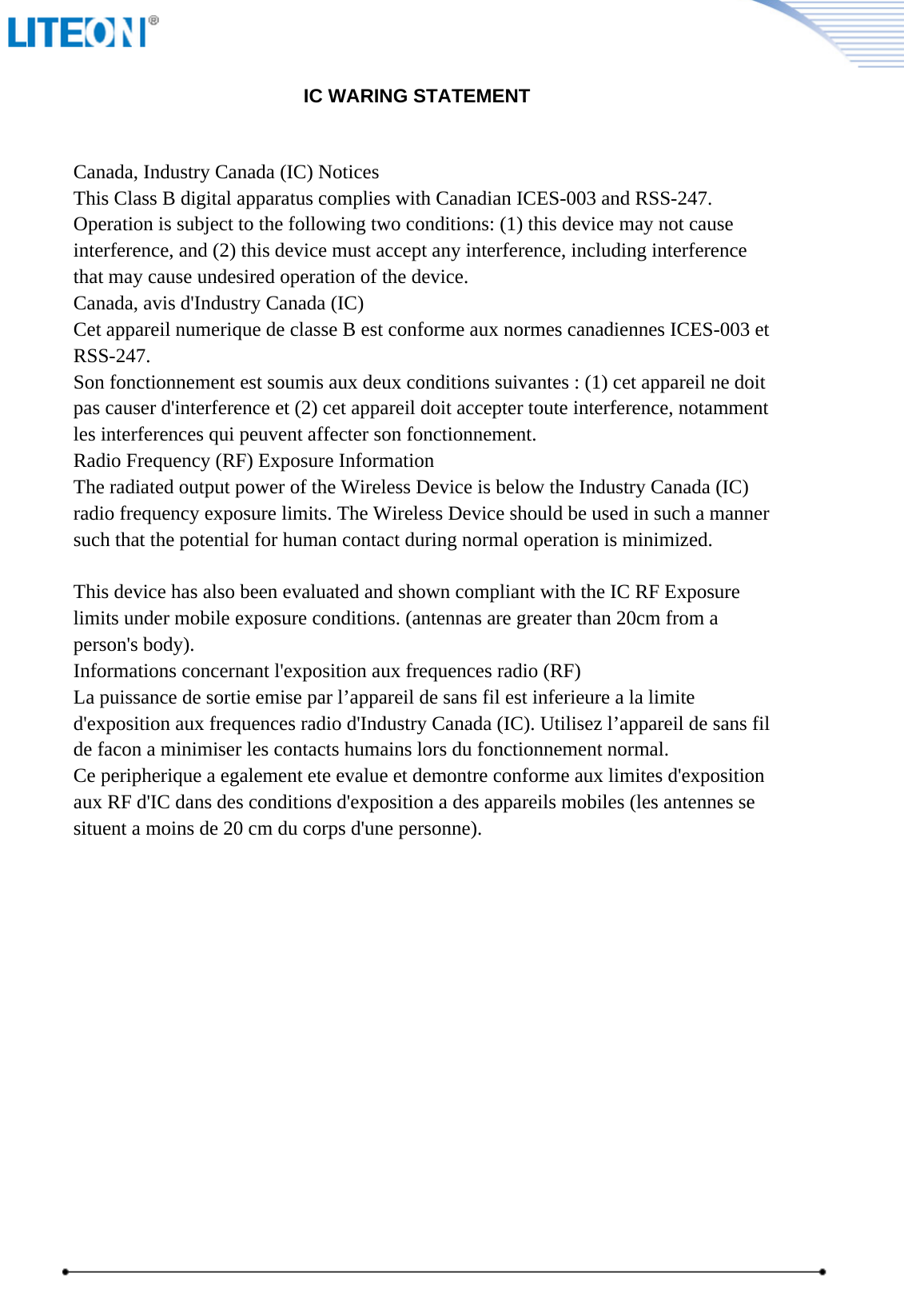                                                       IC WARING STATEMENTCanada, Industry Canada (IC) NoticesThis Class B digital apparatus complies with Canadian ICES-003 and RSS-247.Operation is subject to the following two conditions: (1) this device may not causeinterference, and (2) this device must accept any interference, including interferencethat may cause undesired operation of the device.Canada, avis d&apos;Industry Canada (IC)Cet appareil numerique de classe B est conforme aux normes canadiennes ICES-003 etRSS-247.Son fonctionnement est soumis aux deux conditions suivantes : (1) cet appareil ne doitpas causer d&apos;interference et (2) cet appareil doit accepter toute interference, notammentles interferences qui peuvent affecter son fonctionnement.Radio Frequency (RF) Exposure InformationThe radiated output power of the Wireless Device is below the Industry Canada (IC)radio frequency exposure limits. The Wireless Device should be used in such a mannersuch that the potential for human contact during normal operation is minimized.This device has also been evaluated and shown compliant with the IC RF Exposurelimits under mobile exposure conditions. (antennas are greater than 20cm from aperson&apos;s body).Informations concernant l&apos;exposition aux frequences radio (RF)La puissance de sortie emise par l’appareil de sans fil est inferieure a la limited&apos;exposition aux frequences radio d&apos;Industry Canada (IC). Utilisez l’appareil de sans filde facon a minimiser les contacts humains lors du fonctionnement normal.Ce peripherique a egalement ete evalue et demontre conforme aux limites d&apos;expositionaux RF d&apos;IC dans des conditions d&apos;exposition a des appareils mobiles (les antennes sesituent a moins de 20 cm du corps d&apos;une personne).