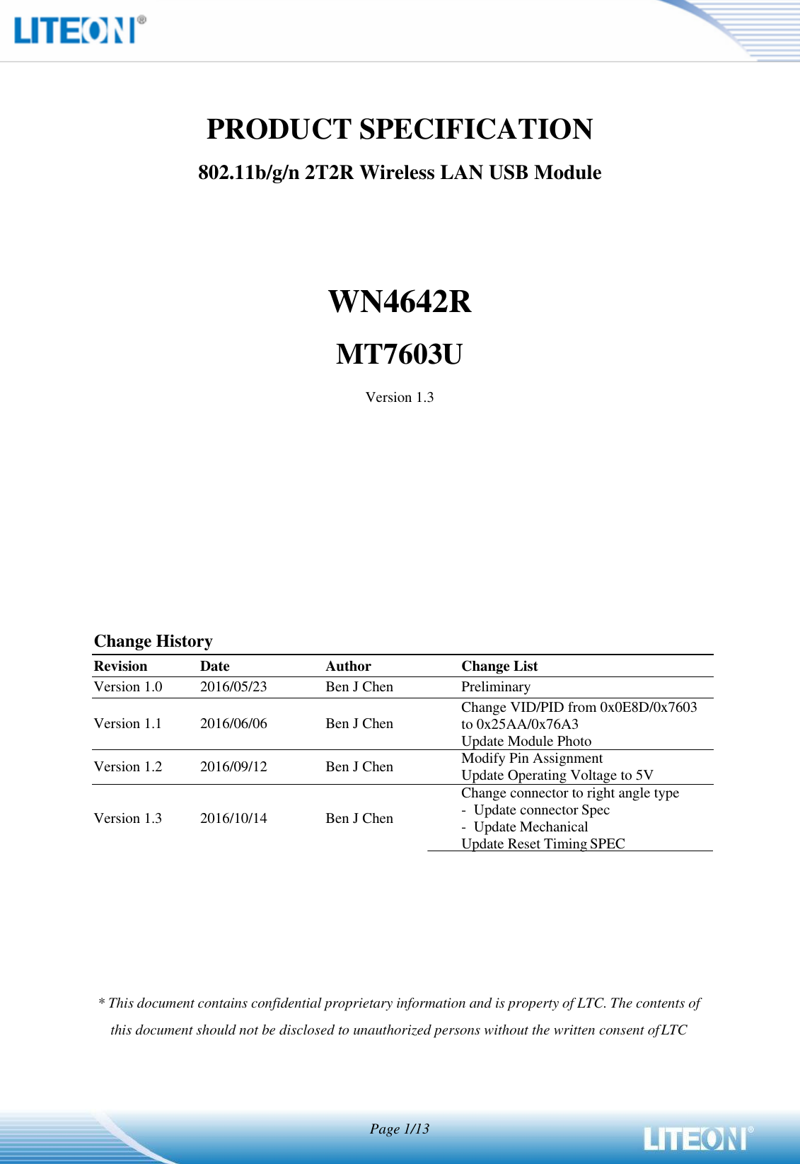    PRODUCT SPECIFICATION 802.11b/g/n 2T2R Wireless LAN USB Module     WN4642R MT7603U Version 1.3              Change History Revision Date Author Change List Version 1.0 2016/05/23 Ben J Chen Preliminary  Version 1.1  2016/06/06  Ben J Chen Change VID/PID from 0x0E8D/0x7603 to 0x25AA/0x76A3 Update Module Photo Version 1.2 2016/09/12 Ben J Chen Modify Pin Assignment Update Operating Voltage to 5V  Version 1.3  2016/10/14  Ben J Chen Change connector to right angle type - Update connector Spec - Update Mechanical    Update Reset Timing SPEC           * This document contains confidential proprietary information and is property of LTC. The contents of this document should not be disclosed to unauthorized persons without the written consent of LTC    Page 1/13 