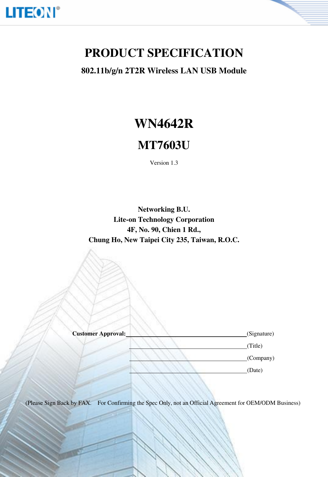                               Page 2/13    PRODUCT SPECIFICATION 802.11b/g/n 2T2R Wireless LAN USB Module     WN4642R MT7603U Version 1.3      Networking B.U. Lite-on Technology Corporation 4F, No. 90, Chien 1 Rd., Chung Ho, New Taipei City 235, Taiwan, R.O.C. Customer Approval:   (Signature)    (Title)    (Company)    (Date) (Please Sign Back by FAX.  For Confirming the Spec Only, not an Official Agreement for OEM/ODM Business) 