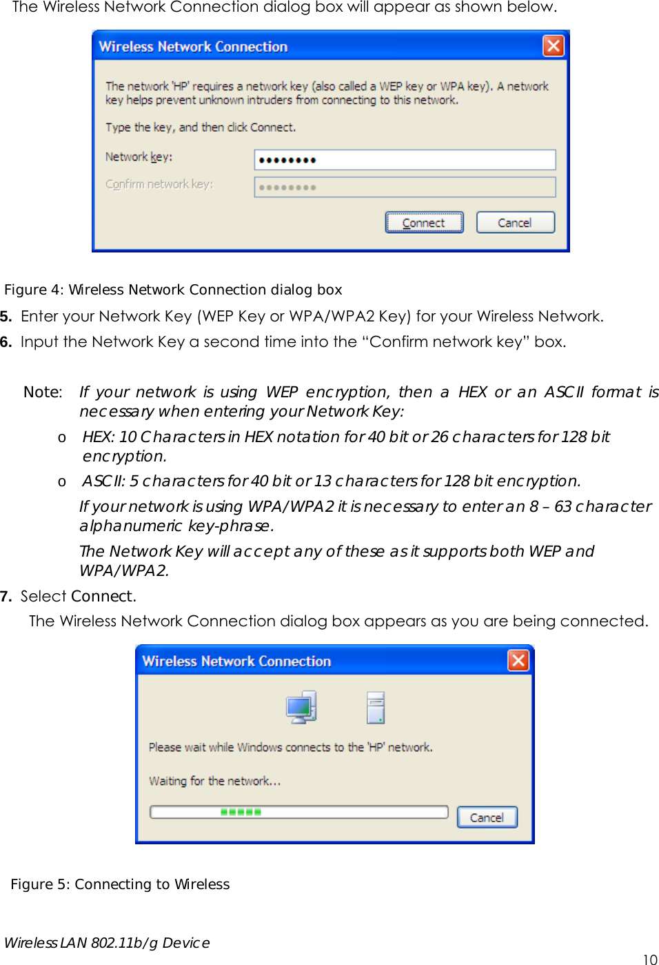     Wireless LAN 802.11b/g Device        10 The Wireless Network Connection dialog box will appear as shown below.    Figure 4: Wireless Network Connection dialog box 5.  Enter your Network Key (WEP Key or WPA/WPA2 Key) for your Wireless Network. 6.  Input the Network Key a second time into the “Confirm network key” box.  Note:  If your network is using WEP encryption, then a HEX or an ASCII format is necessary when entering your Network Key: o HEX: 10 Characters in HEX notation for 40 bit or 26 characters for 128 bit encryption. o ASCII: 5 characters for 40 bit or 13 characters for 128 bit encryption. If your network is using WPA/WPA2 it is necessary to enter an 8 – 63 character alphanumeric key-phrase.   The Network Key will accept any of these as it supports both WEP and WPA/WPA2. 7.  Select Connect. The Wireless Network Connection dialog box appears as you are being connected.    Figure 5: Connecting to Wireless  