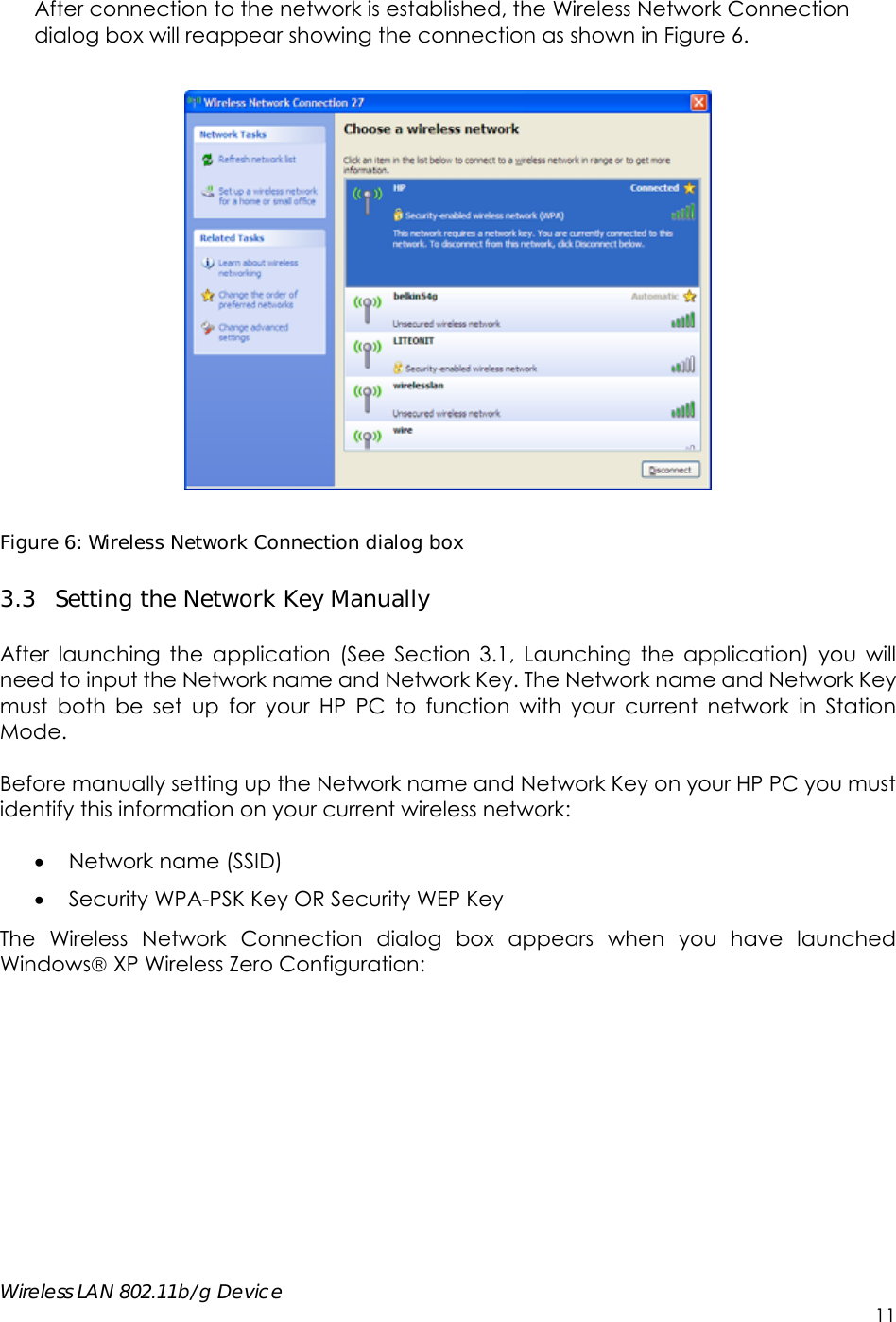     Wireless LAN 802.11b/g Device        11 After connection to the network is established, the Wireless Network Connection dialog box will reappear showing the connection as shown in Figure 6.      Figure 6: Wireless Network Connection dialog box 3.3 Setting the Network Key Manually  After launching the application (See Section 3.1, Launching the application) you will need to input the Network name and Network Key. The Network name and Network Key must both be set up for your HP PC to function with your current network in Station Mode.  Before manually setting up the Network name and Network Key on your HP PC you must identify this information on your current wireless network:   Network name (SSID)  Security WPA-PSK Key OR Security WEP Key  The Wireless Network Connection dialog box appears when you have launched Windows XP Wireless Zero Configuration:  
