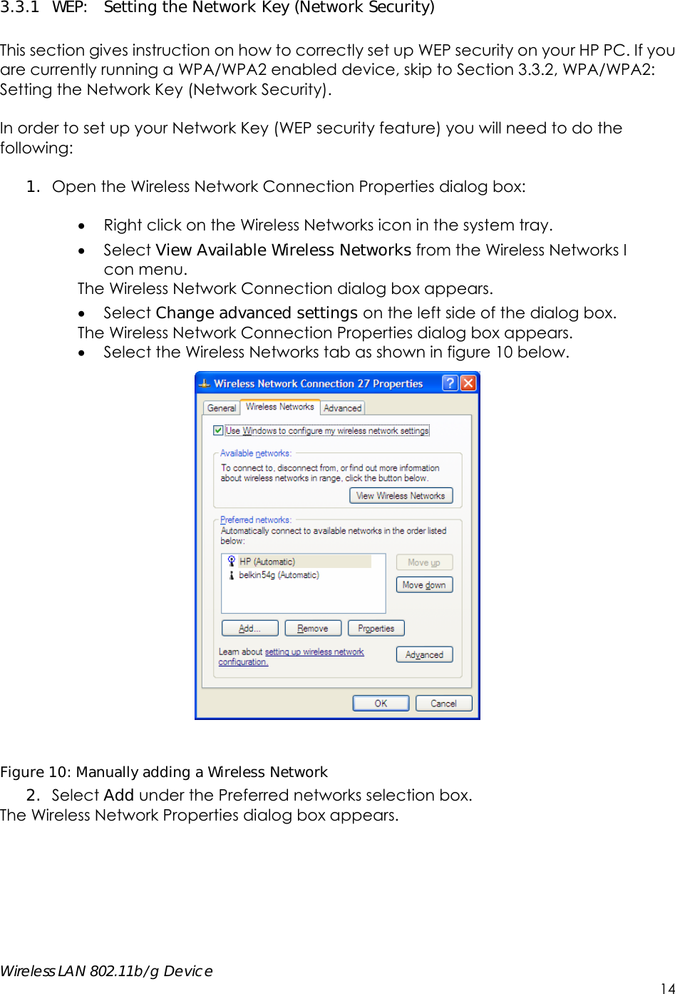    Wireless LAN 802.11b/g Device        14 3.3.1 WEP:  Setting the Network Key (Network Security)  This section gives instruction on how to correctly set up WEP security on your HP PC. If you are currently running a WPA/WPA2 enabled device, skip to Section 3.3.2, WPA/WPA2: Setting the Network Key (Network Security).    In order to set up your Network Key (WEP security feature) you will need to do the following:  1. Open the Wireless Network Connection Properties dialog box:   Right click on the Wireless Networks icon in the system tray.  Select View Available Wireless Networks from the Wireless Networks I con menu. The Wireless Network Connection dialog box appears.  Select Change advanced settings on the left side of the dialog box. The Wireless Network Connection Properties dialog box appears.  Select the Wireless Networks tab as shown in figure 10 below.   Figure 10: Manually adding a Wireless Network  2. Select Add under the Preferred networks selection box.   The Wireless Network Properties dialog box appears.  