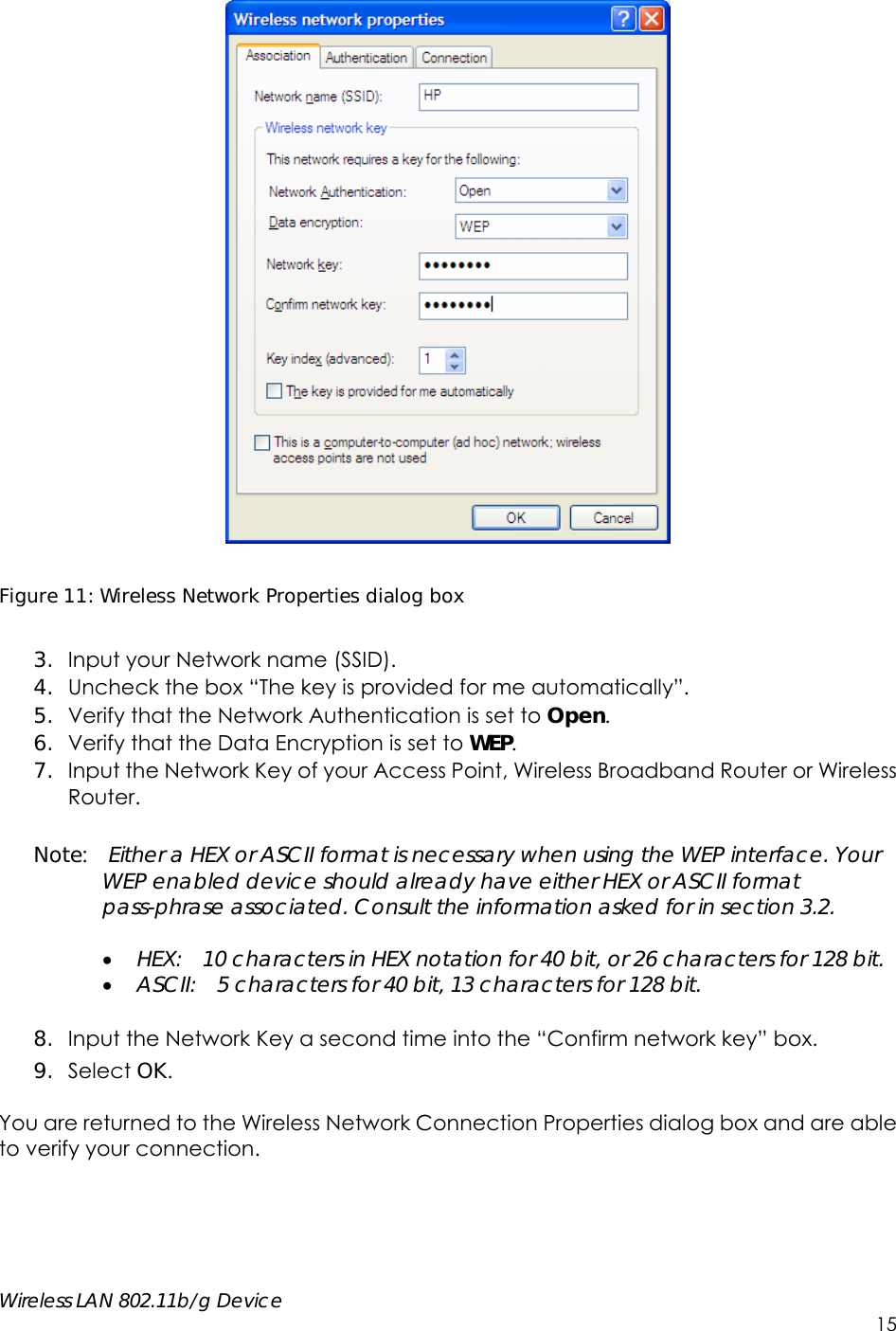     Wireless LAN 802.11b/g Device        15   Figure 11: Wireless Network Properties dialog box  3. Input your Network name (SSID).   4. Uncheck the box “The key is provided for me automatically”. 5. Verify that the Network Authentication is set to Open. 6. Verify that the Data Encryption is set to WEP. 7. Input the Network Key of your Access Point, Wireless Broadband Router or Wireless Router.  Note:  Either a HEX or ASCII format is necessary when using the WEP interface. Your WEP enabled device should already have either HEX or ASCII format pass-phrase associated. Consult the information asked for in section 3.2.   HEX:    10 characters in HEX notation for 40 bit, or 26 characters for 128 bit.  ASCII:    5 characters for 40 bit, 13 characters for 128 bit.  8. Input the Network Key a second time into the “Confirm network key” box. 9. Select OK.  You are returned to the Wireless Network Connection Properties dialog box and are able to verify your connection.       