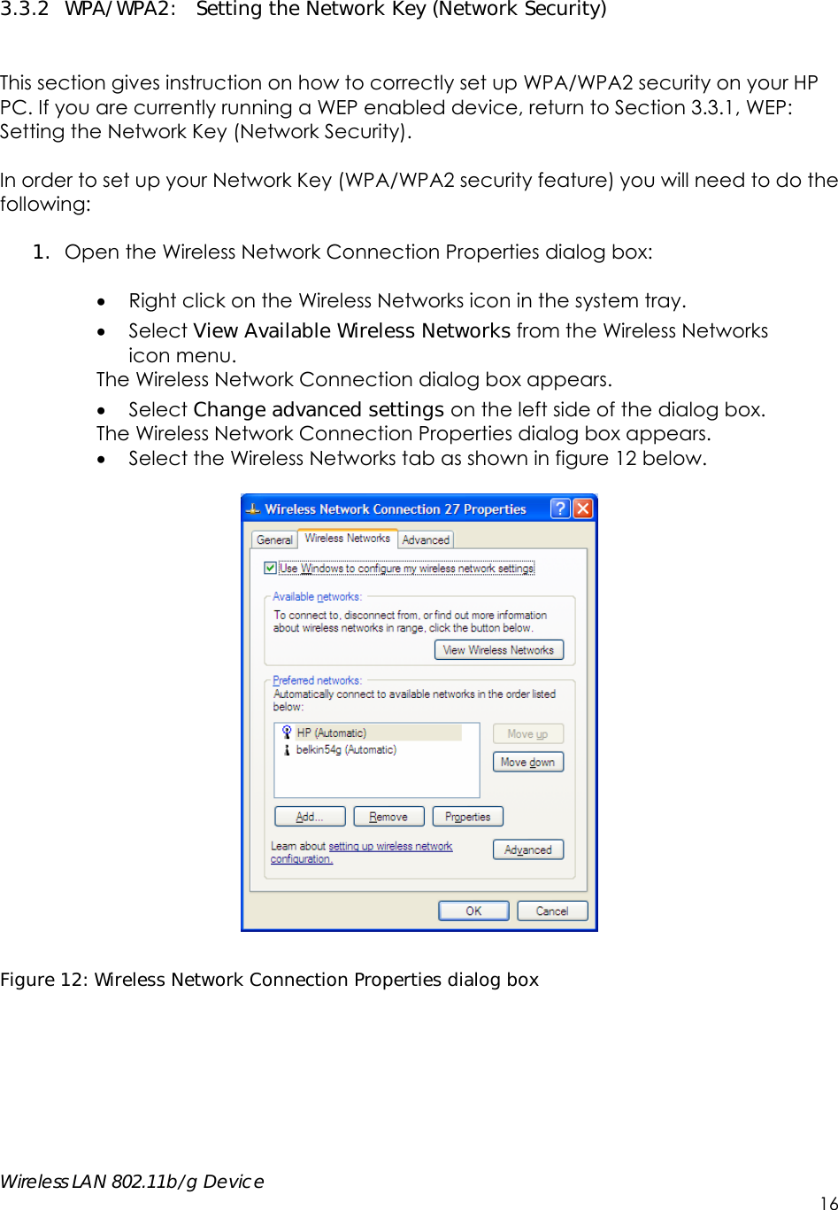    Wireless LAN 802.11b/g Device        16  3.3.2 WPA/WPA2:  Setting the Network Key (Network Security)   This section gives instruction on how to correctly set up WPA/WPA2 security on your HP PC. If you are currently running a WEP enabled device, return to Section 3.3.1, WEP: Setting the Network Key (Network Security).    In order to set up your Network Key (WPA/WPA2 security feature) you will need to do the following:  1. Open the Wireless Network Connection Properties dialog box:   Right click on the Wireless Networks icon in the system tray.  Select View Available Wireless Networks from the Wireless Networks   icon menu. The Wireless Network Connection dialog box appears.  Select Change advanced settings on the left side of the dialog box. The Wireless Network Connection Properties dialog box appears.  Select the Wireless Networks tab as shown in figure 12 below.    Figure 12: Wireless Network Connection Properties dialog box 
