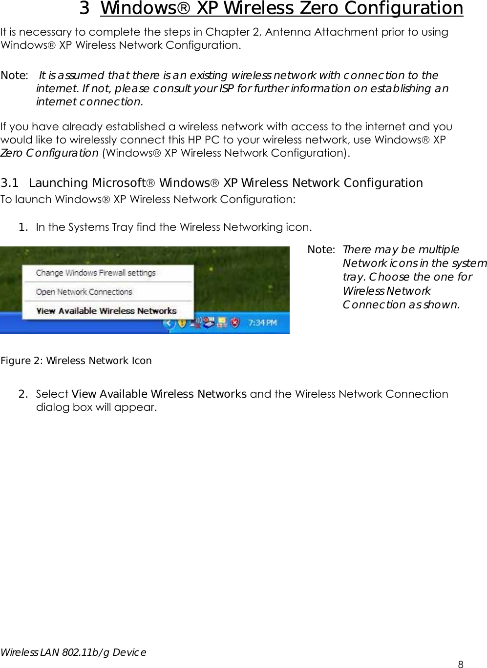     Wireless LAN 802.11b/g Device        8 3 Windows XP Wireless Zero Configuration It is necessary to complete the steps in Chapter 2, Antenna Attachment prior to using Windows XP Wireless Network Configuration.  Note:  It is assumed that there is an existing wireless network with connection to the internet. If not, please consult your ISP for further information on establishing an internet connection.  If you have already established a wireless network with access to the internet and you would like to wirelessly connect this HP PC to your wireless network, use Windows XP Zero Configuration (Windows XP Wireless Network Configuration). 3.1 Launching Microsoft Windows XP Wireless Network Configuration  To launch Windows XP Wireless Network Configuration:  1. In the Systems Tray find the Wireless Networking icon.    Figure 2: Wireless Network Icon  2. Select View Available Wireless Networks and the Wireless Network Connection dialog box will appear.   Note: There may be multiple Network icons in the system tray. Choose the one for Wireless Network Connection as shown. 