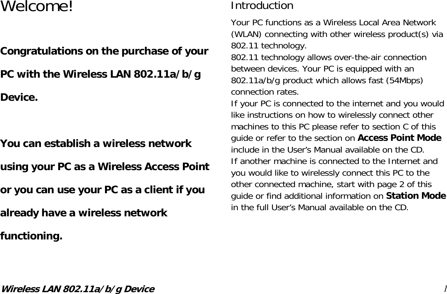 Wireless LAN 802.11a/b/g Device 1 Welcome!  Congratulations on the purchase of your PC with the Wireless LAN 802.11a/b/g Device.  You can establish a wireless network using your PC as a Wireless Access Point or you can use your PC as a client if you already have a wireless network functioning. Introduction Your PC functions as a Wireless Local Area Network (WLAN) connecting with other wireless product(s) via 802.11 technology. 802.11 technology allows over-the-air connection between devices. Your PC is equipped with an 802.11a/b/g product which allows fast (54Mbps) connection rates. If your PC is connected to the internet and you would like instructions on how to wirelessly connect other machines to this PC please refer to section C of this guide or refer to the section on Access Point Mode include in the User’s Manual available on the CD. If another machine is connected to the Internet and you would like to wirelessly connect this PC to the other connected machine, start with page 2 of this guide or find additional information on Station Mode in the full User’s Manual available on the CD.     