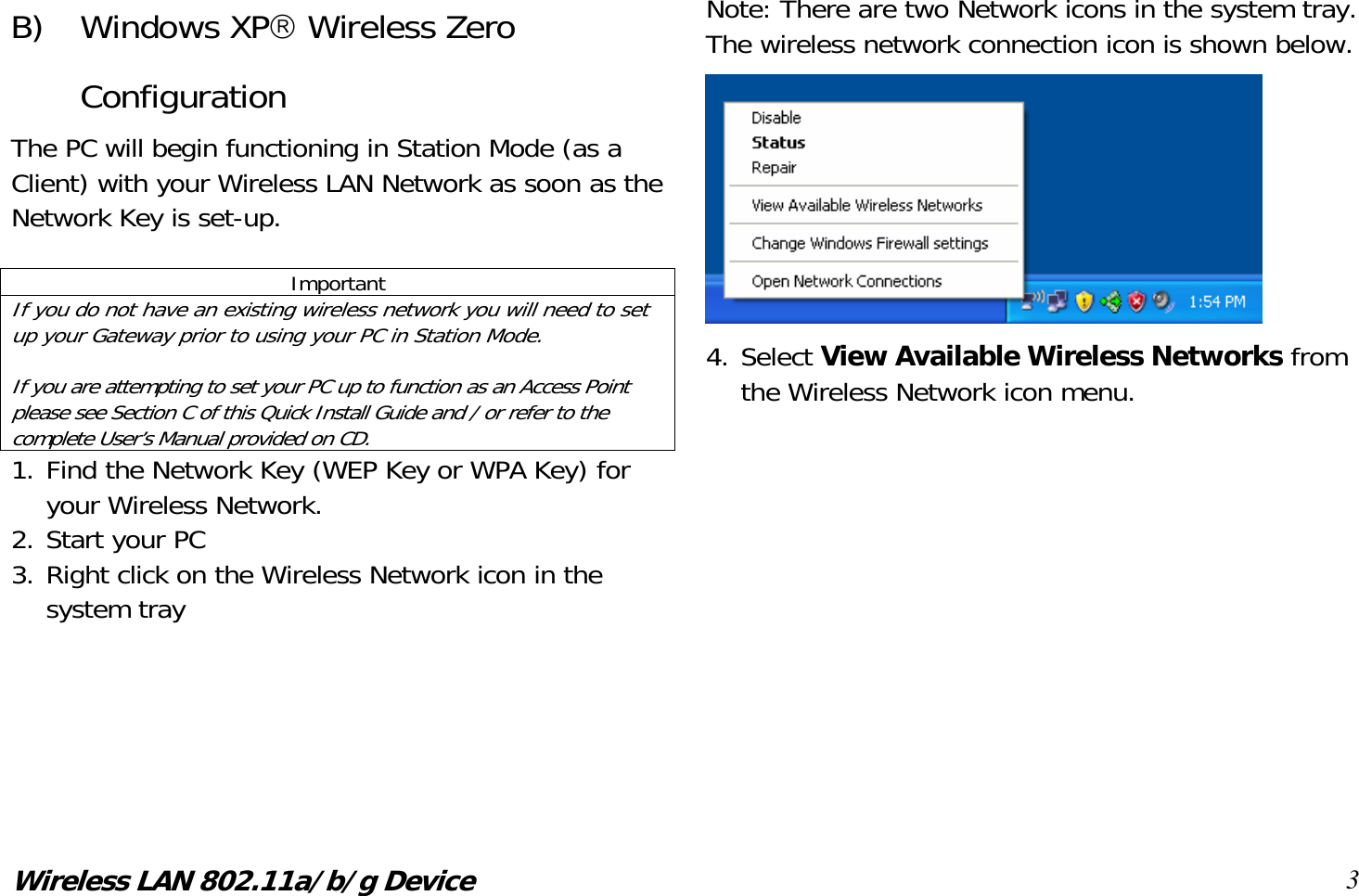 Wireless LAN 802.11a/b/g Device 3 B) Windows XP Wireless Zero Configuration The PC will begin functioning in Station Mode (as a Client) with your Wireless LAN Network as soon as the Network Key is set-up.  Important If you do not have an existing wireless network you will need to set up your Gateway prior to using your PC in Station Mode.  If you are attempting to set your PC up to function as an Access Point please see Section C of this Quick Install Guide and / or refer to the complete User’s Manual provided on CD. 1. Find the Network Key (WEP Key or WPA Key) for your Wireless Network. 2. Start your PC 3. Right click on the Wireless Network icon in the system tray    Note: There are two Network icons in the system tray. The wireless network connection icon is shown below.  4. Select View Available Wireless Networks from the Wireless Network icon menu.            