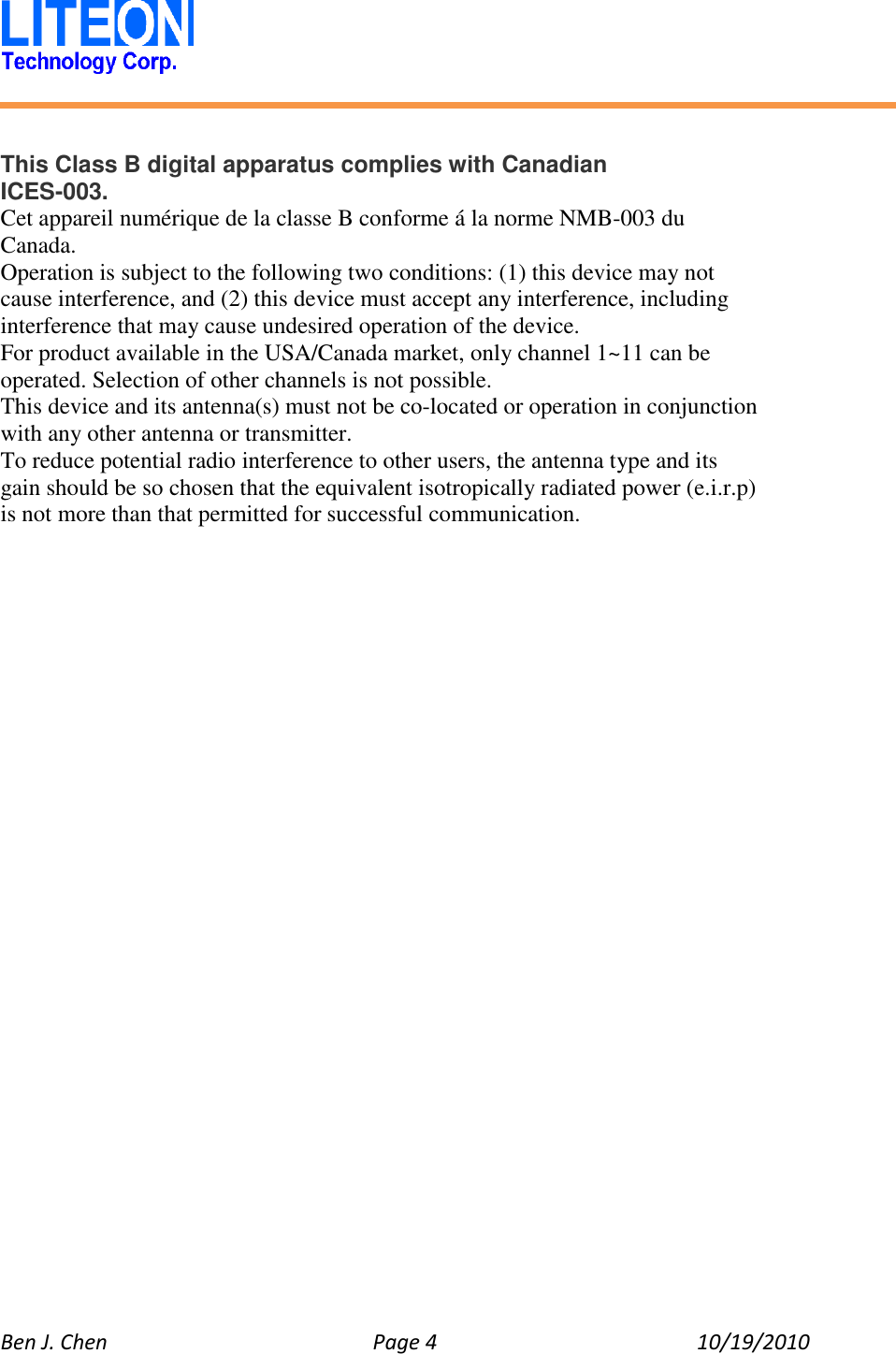   Ben J. Chen  Page 4  10/19/2010     This Class B digital apparatus complies with Canadian ICES-003. Cet appareil numérique de la classe B conforme á la norme NMB-003 du Canada. Operation is subject to the following two conditions: (1) this device may not cause interference, and (2) this device must accept any interference, including interference that may cause undesired operation of the device. For product available in the USA/Canada market, only channel 1~11 can be operated. Selection of other channels is not possible. This device and its antenna(s) must not be co-located or operation in conjunction with any other antenna or transmitter. To reduce potential radio interference to other users, the antenna type and its gain should be so chosen that the equivalent isotropically radiated power (e.i.r.p) is not more than that permitted for successful communication.  