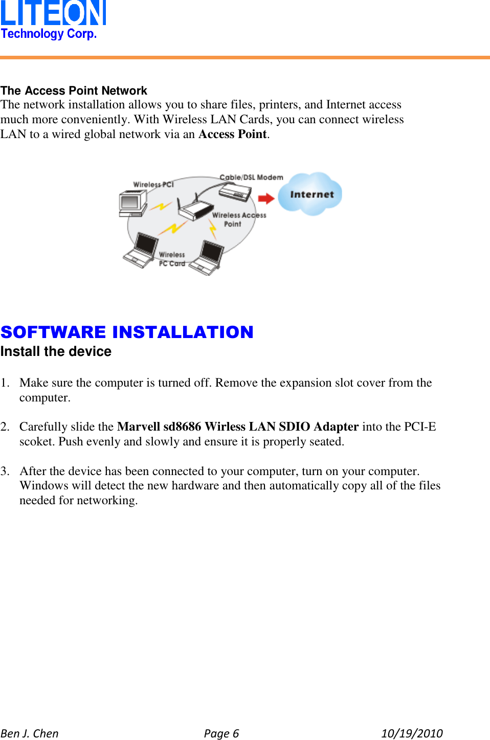   Ben J. Chen  Page 6  10/19/2010     The Access Point Network The network installation allows you to share files, printers, and Internet access much more conveniently. With Wireless LAN Cards, you can connect wireless LAN to a wired global network via an Access Point.        SOFTWARE INSTALLATION Install the device  1. Make sure the computer is turned off. Remove the expansion slot cover from the computer.  2. Carefully slide the Marvell sd8686 Wirless LAN SDIO Adapter into the PCI-E scoket. Push evenly and slowly and ensure it is properly seated.  3. After the device has been connected to your computer, turn on your computer. Windows will detect the new hardware and then automatically copy all of the files needed for networking.  